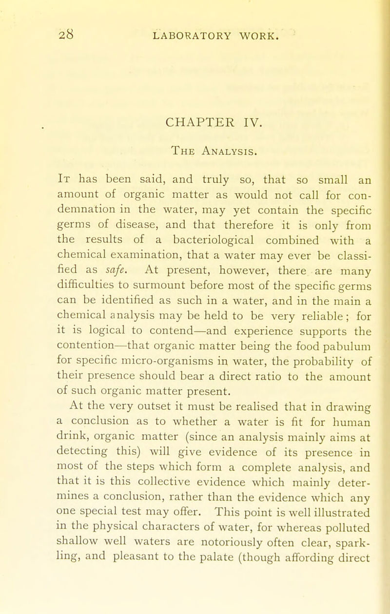CHAPTER IV. The Analysis. It has been said, and truly so, that so small an amount of organic matter as would not call for con- demnation in the water, may yet contain the specific germs of disease, and that therefore it is only from the results of a bacteriological combined with a chemical examination, that a water may ever be classi- fied as safe. At present, however, there are many difficulties to surmount before most of the specific germs can be identified as such in a water, and in the main a chemical analysis may be held to be very reliable; for it is logical to contend—and experience supports the contention—that organic matter being the food pabulum for specific micro-organisms in water, the probability of their presence should bear a direct ratio to the amount of such organic matter present. At the very outset it must be realised that in drawing a conclusion as to whether a water is fit for human drink, organic matter (since an analysis mainly aims at detecting this) will give evidence of its presence in most of the steps which form a complete analysis, and that it is this collective evidence which mainly deter- mines a conclusion, rather than the evidence which any one special test may offer. This point is well illustrated in the physical characters of water, for whereas polluted shallow well waters are notoriously often clear, spark- ling, and pleasant to the palate (though affording direct
