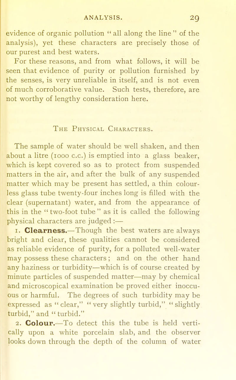 evidence of organic pollution  all along the line  of the analysis), yet these characters are precisely those of our purest and best waters. For these reasons, and from what follows, it will be seen that evidence of purity or pollution furnished by the senses, is very unreliable in itself, and is not even of much corroborative value. Such tests, therefore, are not worthy of lengthy consideration here. The Physical Characters. The sample of water should be well shaken, and then about a litre (looo c.c.) is emptied into a glass beaker, which is kept covered so as to protect from suspended matters in the air, and after the bulk of any suspended matter which may be present has settled, a thin colour- less glass tube twenty-four inches long is filled with the clear (supernatant) water, and from the appearance of this in the two-foot tube as it is called the following physical characters are judged :— 1. Clearness.—Though the best waters are always bright and clear, these qualities cannot be considered as reliable evidence of purity, for a polluted well-water may possess these characters; and on the other hand any haziness or turbidity—which is of course created by minute particles of suspended matter—may by chemical and microscopical examination be proved either inoccu- ous or harmful. The degrees of such turbidity may be expressed as  clear,  very slightly turbid, slightly turbid, and  turbid. 2. Colour.—To detect this the tube is held verti- cally upon a white porcelain slab, and the observer looks down through the depth of the column of water