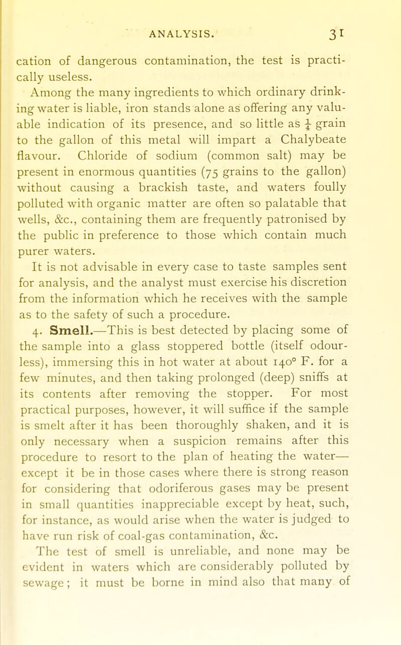 cation of dangerous contamination, the test is practi- cally useless. Among the many ingredients to which ordinary drink- ing water is liable, iron stands alone as offering any valu- able indication of its presence, and so little as J grain to the gallon of this metal will impart a Chalybeate flavour. Chloride of sodium (common salt) may be present in enormous quantities (75 grains to the gallon) without causing a brackish taste, and waters foully polluted with organic matter are often so palatable that wells, &c., containing them are frequently patronised by the public in preference to those which contain much purer waters. It is not advisable in every case to taste samples sent for analysis, and the analyst must exercise his discretion from the information which he receives with the sample as to the safety of such a procedure. 4. Smell.—This is best detected by placing some of the sample into a glass stoppered bottle (itself odour- less), immersing this in hot water at about 140° F. for a few minutes, and then taking prolonged (deep) sniffs at its contents after removing the stopper. For most practical purposes, however, it will suffice if the sample is smelt after it has been thoroughly shaken, and it is only necessary when a suspicion remains after this procedure to resort to the plan of heating the water— except it be in those cases where there is strong reason for considering that odoriferous gases may be present in small quantities inappreciable except by heat, such, for instance, as would arise when the water is judged to have run risk of coal-gas contamination, &c. The test of smell is unreliable, and none may be evident in waters which are considerably polluted by sewage; it must be borne in mind also that many of