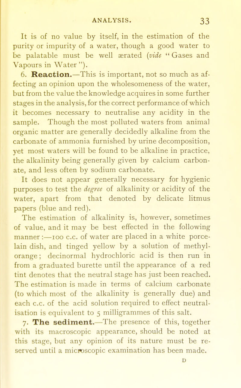 It is of no value by itself, in the estimation of the purity or impurity of a water, though a good water to be palatable must be well aerated {vide  Gases and Vapours in Water ). 6. Reaction.—This is important, not so much as af- fecting an opinion upon the wholesomeness of the water, but from the value the knowledge acquires in some further stages in the analysis, for the correct performance of which it becomes necessary to neutralise any acidity in the sample. Though the most polluted waters from animal organic matter are generally decidedly alkaline from the carbonate of ammonia furnished by urine decomposition, yet most waters will be found to be alkaline in practice, the alkalinity being generally given by calcium carbon- ate, and less often by sodium carbonate. It does not appear generally necessary for hygienic purposes to test the degree of alkalinity or acidity of the water, apart from that denoted by delicate litmus papers (blue and red). The estimation of alkalinity is, however, sometimes of value, and it may be best effected in the following manner :—-loo c.c. of water are placed in a white porce- lain dish, and tinged yellow by a solution of methyl- orange ; decinormal hydrochloric acid is then run in from a graduated burette until the appearance of a red tint denotes that the neutral stage has just been reached. The estimation is made in terms of calcium carbonate (to which most of the alkalinity is generally due) and each c.c. of the acid solution required to effect neutral- isation is equivalent to 5 milligrammes of this salt. 7. The sediment.—The presence of this, together with its macroscopic appearance, should be noted at this stage, but any opinion of its nature must be re- served until a microscopic examination has been made. D