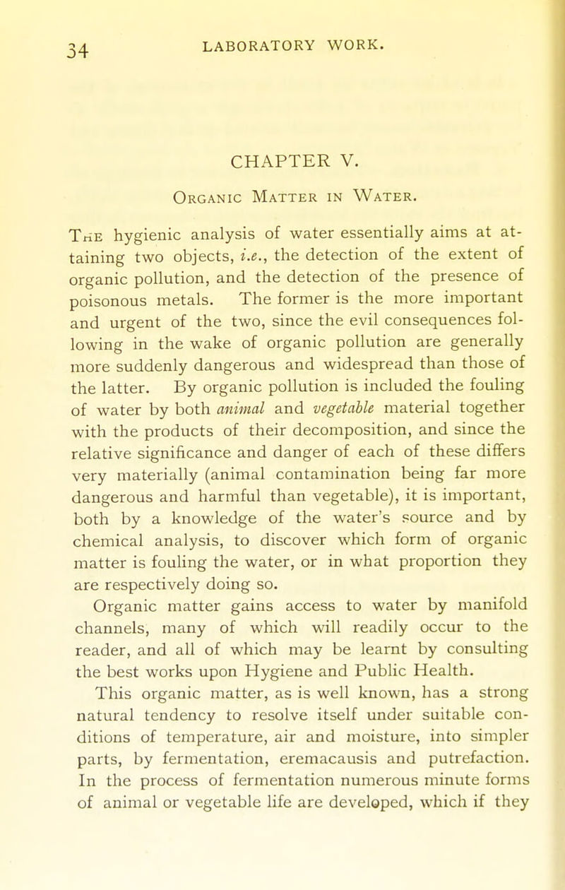CHAPTER V. Organic Matter in Water. The hygienic analysis of water essentially aims at at- taining two objects, i.e., the detection of the extent of organic pollution, and the detection of the presence of poisonous metals. The former is the more important and urgent of the two, since the evil consequences fol- lowing in the wake of organic pollution are generally more suddenly dangerous and widespread than those of the latter. By organic pollution is included the fouling of water by both animal and vegetable material together with the products of their decomposition, and since the relative significance and danger of each of these differs very materially (animal contamination being far more dangerous and harmful than vegetable), it is important, both by a knowledge of the water's source and by chemical analysis, to discover which form of organic matter is fouhng the water, or in what proportion they are respectively doing so. Organic matter gains access to water by manifold channels, many of which will readily occur to the reader, and all of which may be learnt by consulting the best works upon Hygiene and Public Health. This organic matter, as is well known, has a strong natural tendency to resolve itself under suitable con- ditions of temperature, air and moisture, into simpler parts, by fermentation, eremacausis and putrefaction. In the process of fermentation numerous minute forms of animal or vegetable life are developed, which if they