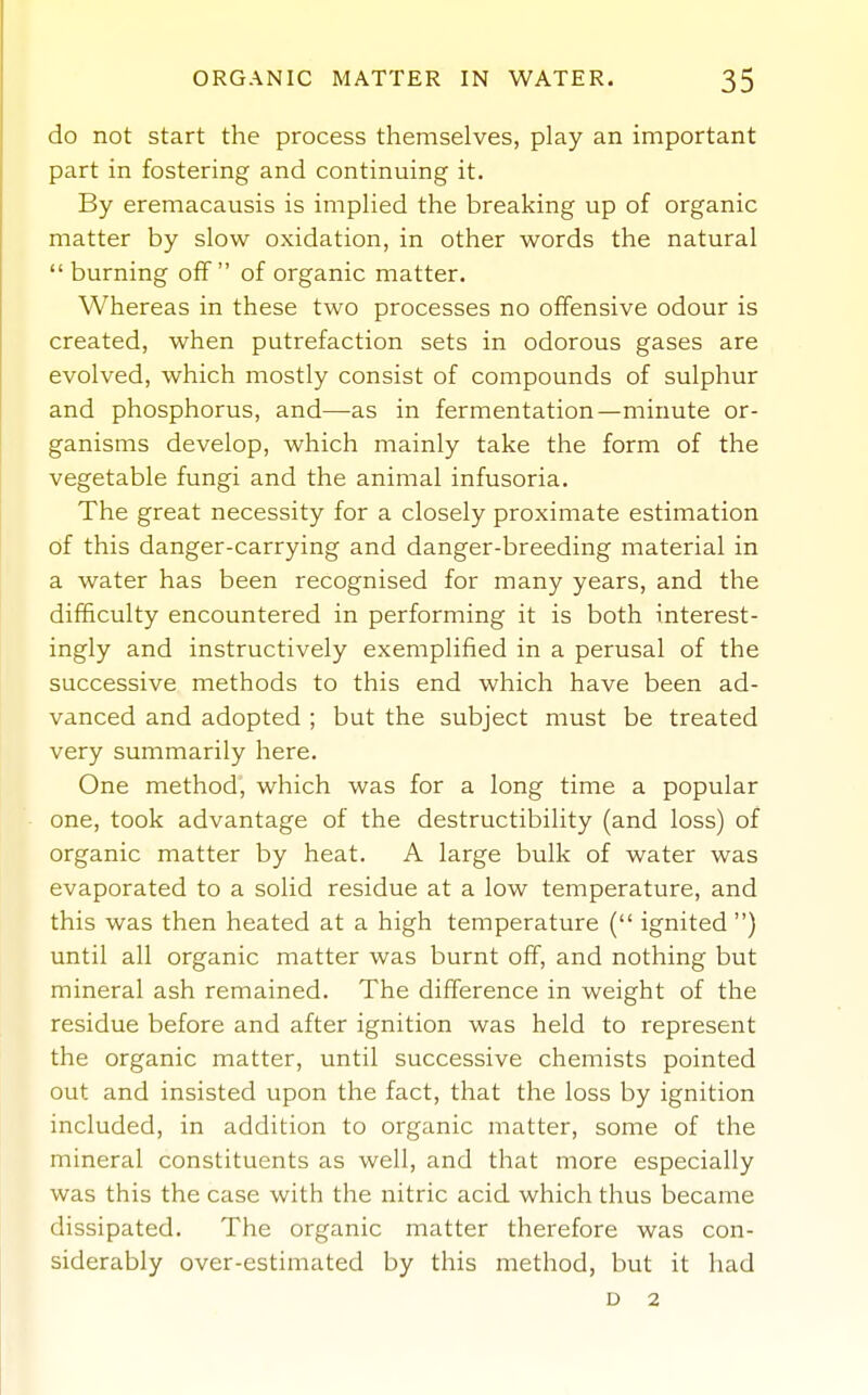 do not start the process themselves, play an important part in fostering and continuing it. By eremacausis is implied the breaking up of organic matter by slow oxidation, in other words the natural  burning off of organic matter. Whereas in these two processes no offensive odour is created, when putrefaction sets in odorous gases are evolved, which mostly consist of compounds of sulphur and phosphorus, and—as in fermentation—minute or- ganisms develop, which mainly take the form of the vegetable fungi and the animal infusoria. The great necessity for a closely proximate estimation of this danger-carrying and danger-breeding material in a water has been recognised for many years, and the difficulty encountered in performing it is both interest- ingly and instructively exemplified in a perusal of the successive methods to this end which have been ad- vanced and adopted ; but the subject must be treated very summarily here. One method, which was for a long time a popular one, took advantage of the destructibility (and loss) of organic matter by heat. A large bulk of water was evaporated to a solid residue at a low temperature, and this was then heated at a high temperature ( ignited ) until all organic matter was burnt ofif, and nothing but mineral ash remained. The difference in weight of the residue before and after ignition was held to represent the organic matter, until successive chemists pointed out and insisted upon the fact, that the loss by ignition included, in addition to organic matter, some of the mineral constituents as well, and that more especially was this the case with the nitric acid which thus became dissipated. The organic matter therefore was con- siderably over-estimated by this method, but it had D 2