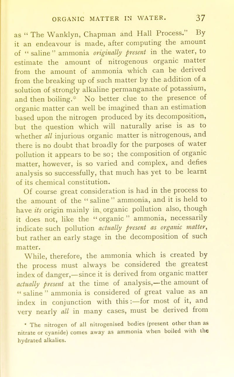 as  The Wanklyn, Chapman and Hall Process. By it an endeavour is made, after computing the amount of  saline ammonia originally present in the water, to estimate the amount of nitrogenous organic matter from the amount of ammonia which can be derived from the breaking up of such matter by the addition of a solution of strongly alkaline permanganate of potassium, and then boiling.* No better clue to the presence of organic matter can well be imagined than an estimation based upon the nitrogen produced by its decomposition, but the question which will naturally arise is as to whether all injurious organic matter is nitrogenous, and there is no doubt that broadly for the purposes of water pollution it appears to be so; the composition of organic matter, however, is so varied and complex, and defies analysis so successfully, that much has yet to be learnt of its chemical constitution. Of course great consideration is had in the process to the amount of the saline ammonia, and it is held to have its origin mainly in organic pollution also, though it does not, like the organic ammonia, necessarily indicate such pollution actually present as organic matter, but rather an early stage in the decomposition of such matter. While, therefore, the ammonia which is created by the process must always be considered the greatest index of danger,—since it is derived from organic matter actually present at the time of analysis,—the amount of  saline  ammonia is considered of great value as an index in conjunction with this -.—for most of it, and very nearly all in many cases, must be derived from • The nitrogen of all nitrogenised bodies (present other than as nitrate or cyanide) comes away as ammonia when boiled with the hydrated alkalies.