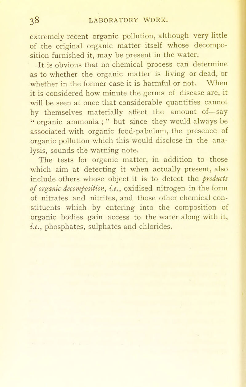 extremely recent organic pollution, although very little of the original organic matter itself whose decompo- sition furnished it, may be present in the water. - It is obvious that no chemical process can determine as to whether the organic matter is hving or dead, or whether in the former case it is harmful or not. When it is considered how minute the germs of disease are, it will be seen at once that considerable quantities cannot by themselves materially affect the amount of—say  organic ammonia ;  but since they would always be associated with organic food-pabulum, the presence of organic pollution which this would disclose in the ana- lysis, sounds the warning note. The tests for organic matter, in addition to those which aim at detecting it when actually present, also include others whose object it is to detect the products of organic decomposition, i.e., oxidised nitrogen in the form of nitrates and nitrites, and those other chemical con- stituents which by entering into the composition of organic bodies gain access to the water along with it, i.e., phosphates, sulphates and chlorides.