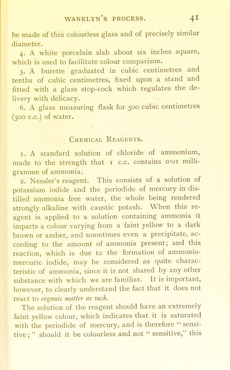 be made of thin colourless glass and of precisely similar diameter. 4. A white porcelain slab about six inches square, which is used to facilitate colour comparison. 5. A burette graduated in cubic centimetres and tenths of cubic centimetres, fixed upon a stand and fitted with a glass stop-cock which regulates the de- livery with delicacy. 6. A glass measuring flask for 500 cubic centimetres (500 c.c.) of water. Chemical Reagents. 1. A standard solution of chloride of ammonium, made to the strength that i c.c. contains o-oi milli- gramme of ammonia. 2. Nessler's reagent. This consists of a solution of potassium iodide and the periodide of mercury in dis- tilled ammonia free water, the whole being rendered strongly alkaline with caustic potash. When this re- agent is applied to a solution containing ammonia it imparts a colour varying from a faint yellow to a dark brown or amber, and sometimes even a precipitate, ac- cording to the amount of ammonia present; and this reaction, which is due to the formation of ammonio- mercuric iodide, may be considered as quite charac- teristic of ammonia, since it is not shared by any other substance with which we are famihar. It is important, however, to clearly understand the fact that it does not react to organic matter as such. The solution of the reagent should have an extremely faint yellow colour, which indicates that it is saturated with the periodide of mercury, and is therefore  sensi- tive;  should it be colourless and not  sensitive, this