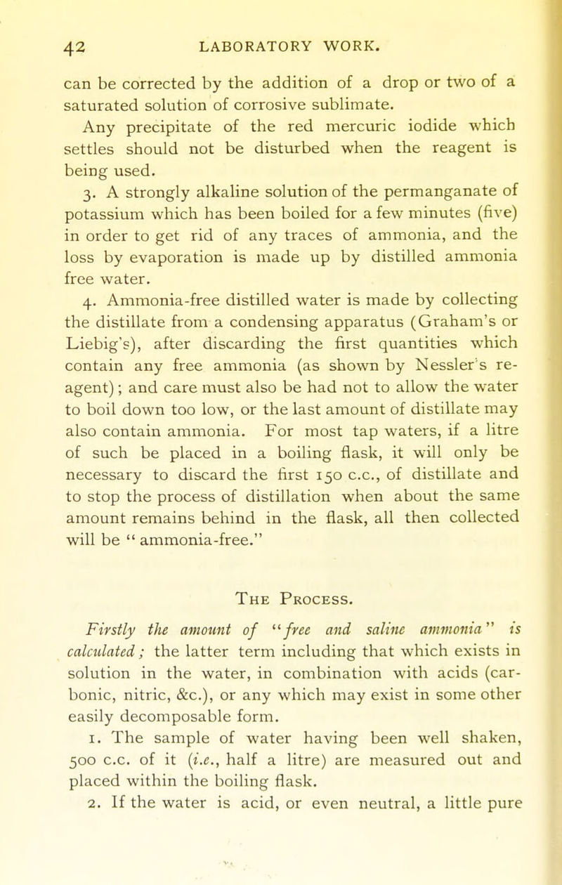 can be corrected by the addition of a drop or two of a saturated solution of corrosive sublimate. Any precipitate of the red mercuric iodide which settles should not be disturbed when the reagent is being used. 3. A strongly alkaline solution of the permanganate of potassium which has been boiled for a few minutes (five) in order to get rid of any traces of ammonia, and the loss by evaporation is made up by distilled ammonia free water. 4. Ammonia-free distilled water is made by collecting the distillate from a condensing apparatus (Graham's or Liebig's), after discarding the first quantities which contain any free ammonia (as shown by Nessler's re- agent) ; and care must also be had not to allow the w'ater to boil down too low, or the last amount of distillate may also contain ammonia. For most tap waters, if a litre of such be placed in a boiling flask, it will only be necessary to discard the first 150 c.c, of distillate and to stop the process of distillation when about the same amount remains behind in the flask, all then collected will be  ammonia-free. The Process. Firstly the amount of free and saline ammonia is calculated ; the latter term including that which exists in solution in the water, in combination with acids (car- bonic, nitric, &c.), or any which may exist in some other easily decomposable form. 1. The sample of water having been well shaken, 500 c.c. of it [i.e., half a litre) are measured out and placed within the boiling flask. 2. If the water is acid, or even neutral, a little pure