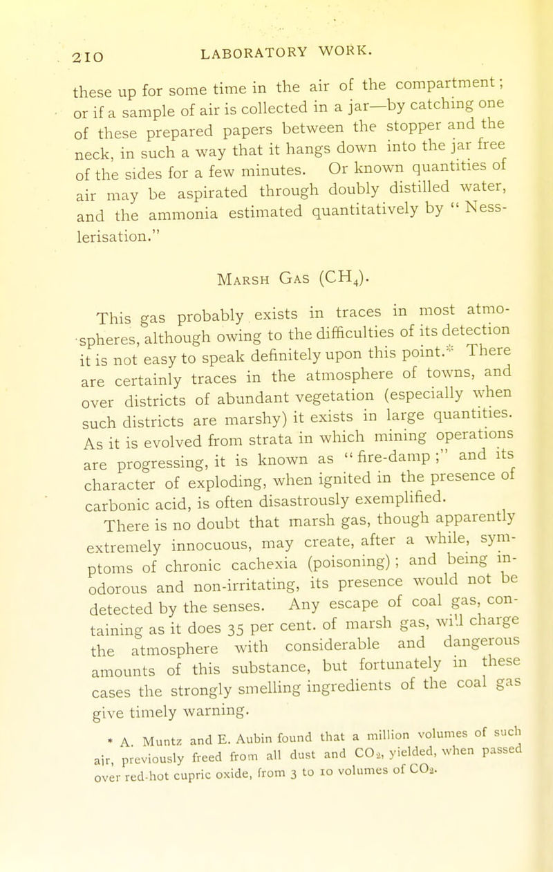 these up for some time in the air of the compartment; or if a sample of air is collected in a jar-by catchmg one of these prepared papers between the stopper and the neck, in such a way that it hangs down into the jar free of the sides for a few minutes. Or known quantities of air may be aspirated through doubly distilled water, and the ammonia estimated quantitatively by  Ness- lerisation. Marsh Gas (CH^). This gas probably exists in traces in most atmo- spheres, although owing to the difEculties of its detection it is not easy to speak definitely upon this point.- There are certainly traces in the atmosphere of towns, and over districts of abundant vegetation (especially when such districts are marshy) it exists in large quantities. As it is evolved from strata in which mining operations are progressing, it is known as fire-damp; and its character of exploding, when ignited in the presence of carbonic acid, is often disastrously exemplified. There is no doubt that marsh gas, though apparently extremely innocuous, may create, after a while, sym- ptoms of chronic cachexia (poisoning) ; and being in- odorous and non-irritating, its presence would not be detected by the senses. Any escape of coal gas con- taining as it does 35 per cent, of marsh gas, wiU charge the atmosphere with considerable and dangerous amounts of this substance, but fortunately in these cases the strongly smelling ingredients of the coal gas give timely warning. * A Muntz and E. Aubin found that a million volumes of such air previously freed from all dust and CO,, yielded, when passed over red-hot cupric oxide, from 3 to 10 volumes of CO2.