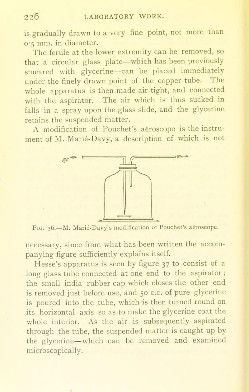 is gradually drawn to a very fine point, not more than 0-5 mm. in diameter. The ferule at the lower extremity can be removed, so that a circular glass plate—which has been previously smeared with glycerine—can be placed immediately under the finely drawn point of the copper tube. The whole apparatus is then made air-tight, and connected with the aspirator. The air which is thus sucked in falls in a spray upon the glass slide, and the glycerine retains the suspended matter. A modification of Pouchet's aeroscope is the instru- ment of M. Marie-Davy, a description of which is not £ FiG. 36.—M. Marie-Dav>''s modification oi Pouchet's aeroscope. necessary, since from what has been written the accom- panying figure sufficiently explains itself. Hesse's apparatus is seen by figure 37 to consist of a long glass tube connected at one end to the aspirator; the small India rubber cap which closes the other end is removed just before use, and 50 c.c. of pure glycerine is poured into the tube, which is then turned round on its horizontal axis so as to make the glycerine coat the whole interior. As the air is subsequently aspirated through the tube, the suspended matter is caught up by the glycerine—which can be removed and examined microscopically.