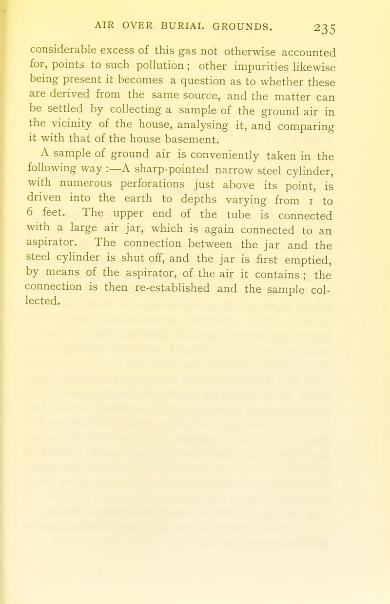 considerable excess of this gas not otherwise accounted for, points to such pollution; other impurities Hkewise being present it becomes a question as to whether these are derived from the same source, and the matter can be settled by collecting a sample of the ground air in the vicinity of the house, analysing it, and comparing it with that of the house basement. A sample of ground air is conveniently taken in the following way :—A sharp-pointed narrow steel cylinder, with numerous perforations just above its point, is driven into the earth to depths varying from i to 6 feet. The upper end of the tube is connected with a large air jar, which is again connected to an aspirator. The connection between the jar and the steel cyhnder is shut off, and the jar is first emptied, by means of the aspirator, of the air it contains ; the connection is then re-established and the sample col- lected.