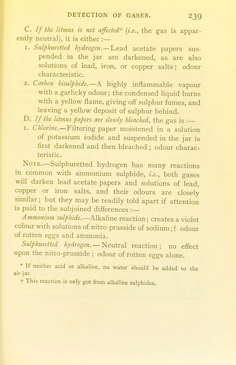 C. // the litmus is not affected'^' (i.e., the gas is appar- ently.neutral), it is either :— 1. Sulphuretted hydrogen.—Lead acetate papers sus- pended in the jar are darkened, as are also solutions of lead, iron, or copper salts ; odour characteristic. 2. Carbon bisulphide.—K highly inflammable vapour with a garlicky odour; the condensed liquid burns with a yellow flame, giving off sulphur fumes, and leaving a yellow deposit of sulphur behind. D. If the litmus papers are slowly bleached, the gas is :— I. C/i/rnKfi.—Filtering paper moistened in a solution of potassium iodide and suspended in the jar is first darkened and then bleached ; odour charac- teristic. Note.—Sulphuretted hydrogen has many reactions in common with ammonium sulphide, i.e., both gases will darken lead acetate papers and solutions of lead, copper or iron salts, and their odours are closely similar; but they may be readily told apart if attention is paid to the subjoined differences :— Ammonium sulphide.—Alkaline reaction; creates a violet colour with solutions of nitro-prusside of sodium ;f odour of rotten eggs and ammonia. Stilphuretted hydrogen. —I>[entr3l reaction; no effect upon the nitro-prusside ; odour of rotten eggs alone. ^ * If neither acid or alkaline, no water should be added to the air-jar. + This reaction is only got from alkaline sulphides.