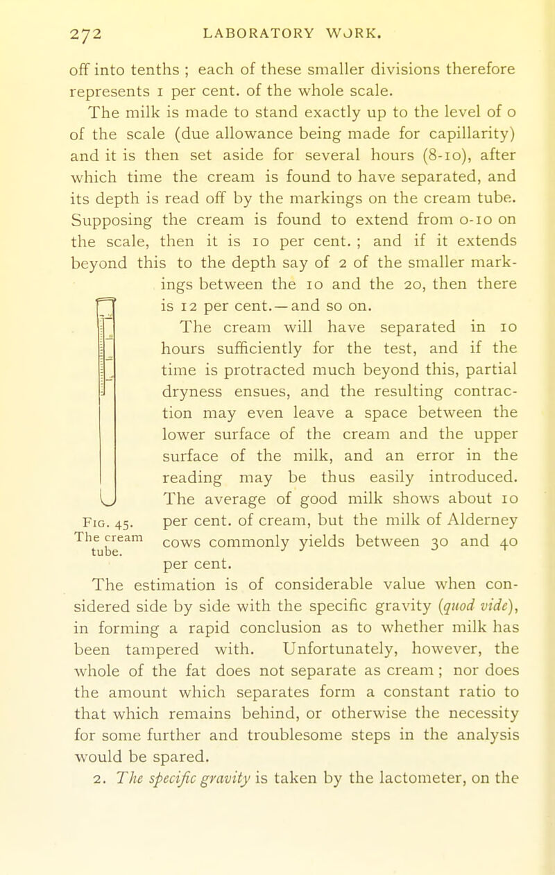 off into tenths ; each of these smaller divisions therefore represents i per cent, of the whole scale. The milk is made to stand exactly up to the level of o of the scale (due allowance being made for capillarity) and it is then set aside for several hours (8-10), after which time the cream is found to have separated, and its depth is read off by the markings on the cream tube. Supposing the cream is found to extend from o-io on the scale, then it is 10 per cent. ; and if it extends beyond this to the depth say of 2 of the smaller mark- ings between the 10 and the 20, then there r^' is 12 per cent.—and so on. =1 The cream will have separated in 10 hours sufficiently for the test, and if the time is protracted much beyond this, partial dryness ensues, and the resulting contrac- tion may even leave a space between the lower surface of the cream and the upper surface of the milk, and an error in the reading may be thus easily introduced. U The average of good milk shows about 10 Fig. 45. per cent, of cream, but the milk of Alderney The cream cows commonly yields between 30 and 40 per cent. The estimation is of considerable value when con- sidered side by side with the specific gravity [quod vide), in forming a rapid conclusion as to whether milk has been tampered with. Unfortunately, however, the whole of the fat does not separate as cream ; nor does the amount which separates form a constant ratio to that which remains behind, or otherwise the necessity for some further and troublesome steps in the analysis would be spared. 2. The specific gravity is taken by the lactometer, on the