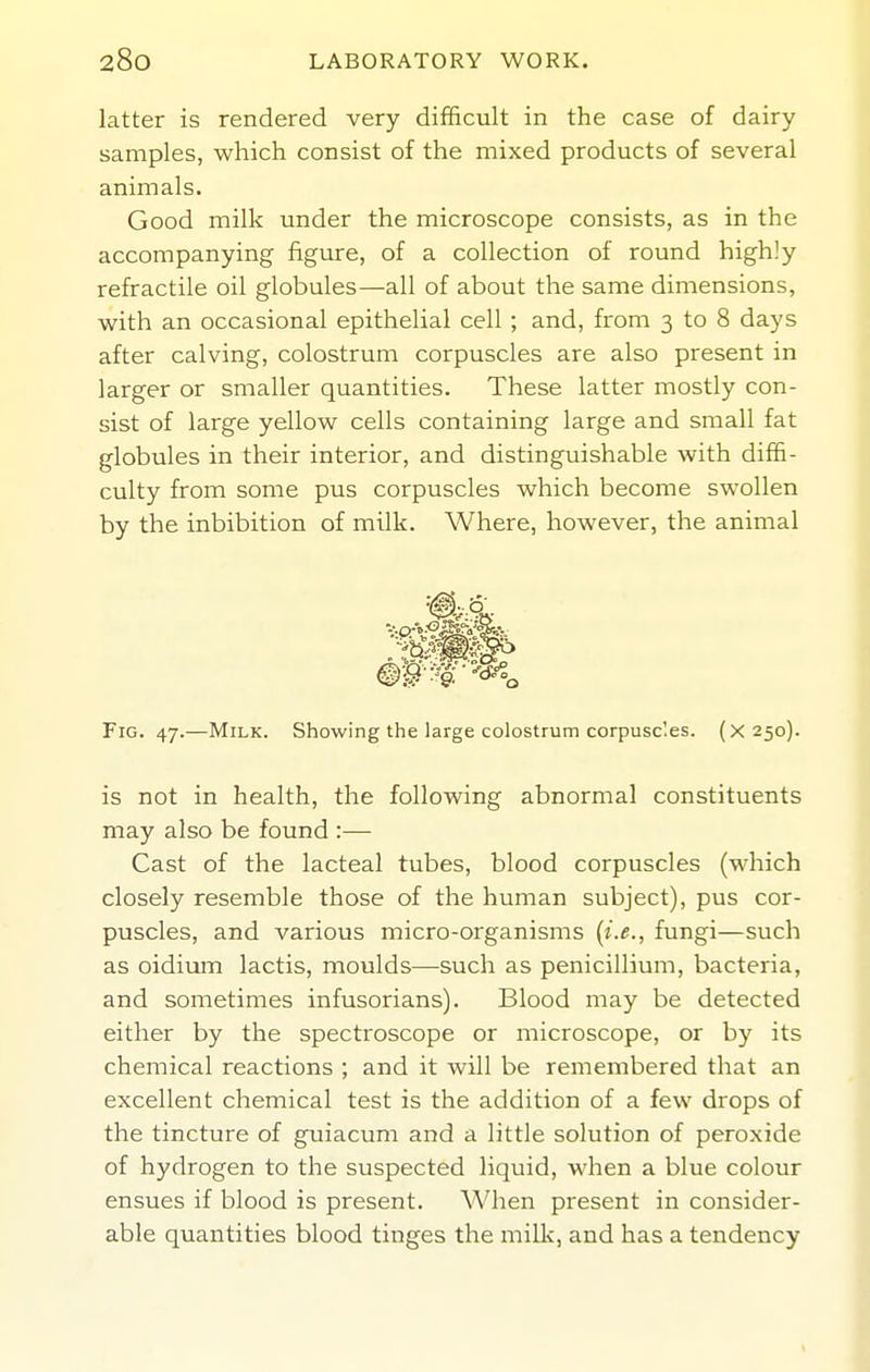 latter is rendered very difficult in the case of dairy samples, which consist of the mixed products of several animals. Good milk under the microscope consists, as in the accompanying figure, of a collection of round highly refractile oil globules—all of about the same dimensions, with an occasional epithelial cell ; and, from 3 to 8 days after calving, colostrum corpuscles are also present in larger or smaller quantities. These latter mostly con- sist of large yellow cells containing large and small fat globules in their interior, and distinguishable with diffi- culty from some pus corpuscles which become swollen by the inhibition of milk. Where, however, the animal Fig. 47.—Milk. Showing the large colostrum corpusc'.es. (X250). is not in health, the following abnormal constituents may also be found :— Cast of the lacteal tubes, blood corpuscles (which closely resemble those of the human subject), pus cor- puscles, and various micro-organisms {i.e., fungi—such as oidium lactis, moulds—such as penicillium, bacteria, and sometimes infusorians). Blood may be detected either by the spectroscope or microscope, or by its chemical reactions ; and it will be remembered that an excellent chemical test is the addition of a few drops of the tincture of guiacum and a little solution of peroxide of hydrogen to the suspected liquid, when a blue colour ensues if blood is present. When present in consider- able quantities blood tinges the milk, and has a tendency