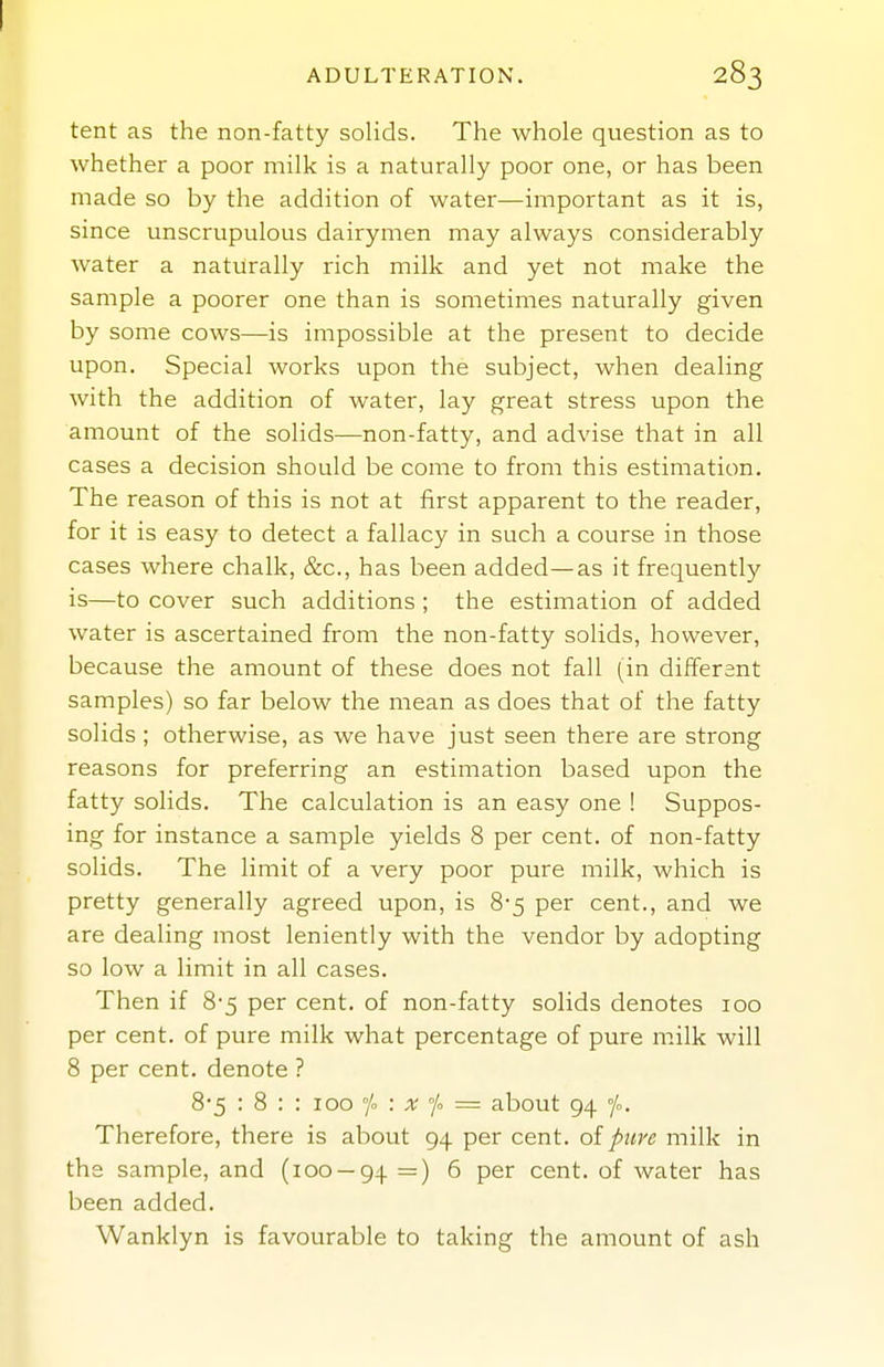 I ADULTERATION. 283 tent as the non-fatty solids. The whole question as to whether a poor milk is a naturally poor one, or has been made so by the addition of water—important as it is, since unscrupulous dairymen may always considerably water a naturally rich milk and yet not make the sample a poorer one than is sometimes naturally given by some cows—is impossible at the present to decide upon. Special works upon the subject, when dealing with the addition of water, lay great stress upon the amount of the solids—non-fatty, and advise that in all cases a decision should be come to from this estimation. The reason of this is not at first apparent to the reader, for it is easy to detect a fallacy in such a course in those cases where chalk, &c., has been added—as it frequently is—to cover such additions ; the estimation of added water is ascertained from the non-fatty solids, however, because the amount of these does not fall (in different samples) so far below the mean as does that of the fatty solids ; otherwise, as we have just seen there are strong reasons for preferring an estimation based upon the fatty solids. The calculation is an easy one ! Suppos- ing for instance a sample yields 8 per cent, of non-fatty solids. The limit of a very poor pure milk, which is pretty generally agreed upon, is 8-5 per cent., and we are dealing most leniently with the vendor by adopting so low a limit in all cases. Then if 8-5 per cent, of non-fatty solids denotes 100 per cent, of pure milk what percentage of pure milk will 8 per cent, denote ? 8'5 : 8 : : 100 : x /<> = about 94 °/o. Therefore, there is about 94 per cent, oi pure milk in the sample, and (100 — 94 =) 6 per cent, of water has been added. Wanklyn is favourable to taking the amount of ash