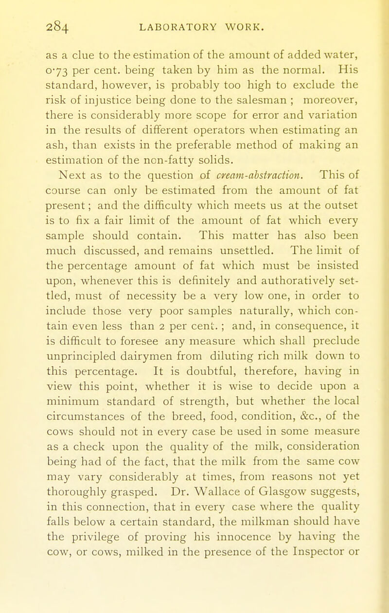 as a clue to the estimation of the amount of added water, o*73 per cent, being taken by him as the normal. His standard, however, is probably too high to exclude the risk of injustice being done to the salesman ; moreover, there is considerably more scope for error and variation in the results of different operators when estimating an ash, than exists in the preferable method of making an estimation of the non-fatty solids. Next as to the question of cream-ahstraction. This of course can only be estimated from the amount of fat present; and the difficulty which meets us at the outset is to fix a fair limit of the amount of fat which every sample should contain. This matter has also been much discussed, and remains unsettled. The limit of the percentage amount of fat which must be insisted upon, whenever this is definitely and authoratively set- tled, must of necessity be a very low one, in order to include those very poor samples naturally, which con- tain even less than 2 per cent. ; and, in consequence, it is difficult to foresee any measure which shall preclude unprincipled dairymen from diluting rich milk down to this percentage. It is doubtful, therefore, having in view this point, whether it is wise to decide upon a minimum standard of strength, but whether the local circumstances of the breed, food, condition, &c., of the cows should not in every case be used in some measure as a check upon the quality of the milk, consideration being had of the fact, that the milk from the same cow may vary considerably at times, from reasons not yet thoroughly grasped. Dr. Wallace of Glasgow suggests, in this connection, that in every case where the quality falls below a certain standard, the milkman should have the privilege of proving his innocence by having the cow, or cows, milked in the presence of the Inspector or