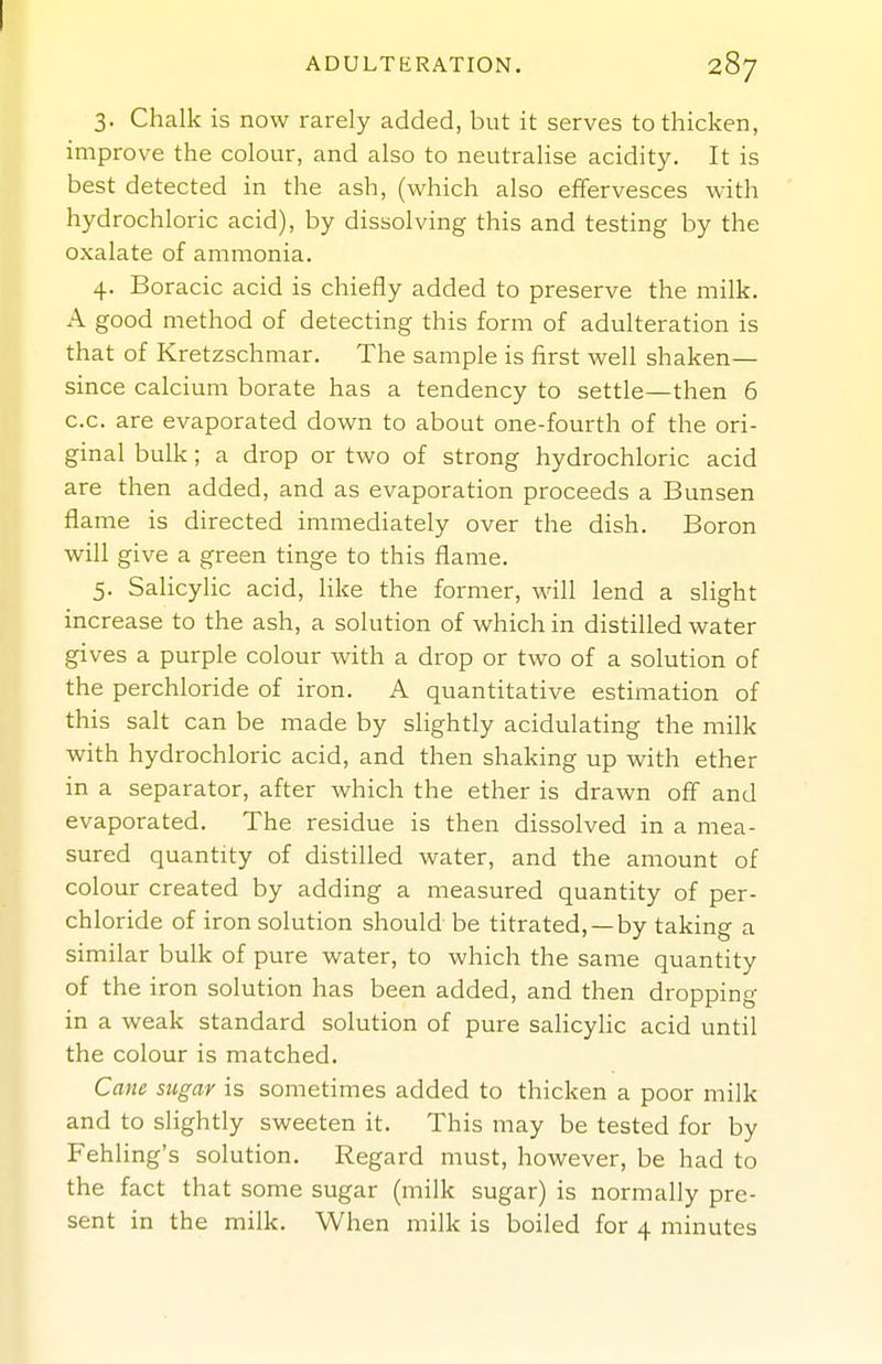 3. Chalk is now rarely added, but it serves to thicken, improve the colour, and also to neutralise acidity. It is best detected in the ash, (which also effervesces with hydrochloric acid), by dissolving this and testing by the oxalate of ammonia. 4. Boracic acid is chiefly added to preserve the milk, A good method of detecting this form of adulteration is that of Kretzschmar. The sample is first well shaken— since calcium borate has a tendency to settle—then 6 c.c. are evaporated down to about one-fourth of the ori- ginal bulk; a drop or two of strong hydrochloric acid are then added, and as evaporation proceeds a Bunsen flame is directed immediately over the dish. Boron will give a green tinge to this flame. 5. SaHcylic acid, like the former, will lend a slight increase to the ash, a solution of which in distilled water gives a purple colour with a drop or two of a solution of the perchloride of iron. A quantitative estimation of this salt can be made by slightly acidulating the milk with hydrochloric acid, and then shaking up with ether in a separator, after which the ether is drawn off and evaporated. The residue is then dissolved in a mea- sured quantity of distilled water, and the amount of colour created by adding a measured quantity of per- chloride of iron solution should be titrated, —by taking a similar bulk of pure water, to which the same quantity of the iron solution has been added, and then dropping in a weak standard solution of pure salicyhc acid until the colour is matched. Cane sugar is sometimes added to thicken a poor milk and to slightly sweeten it. This may be tested for by Fehling's solution. Regard must, however, be had to the fact that some sugar (milk sugar) is normally pre- sent in the milk. When milk is boiled for 4 minutes