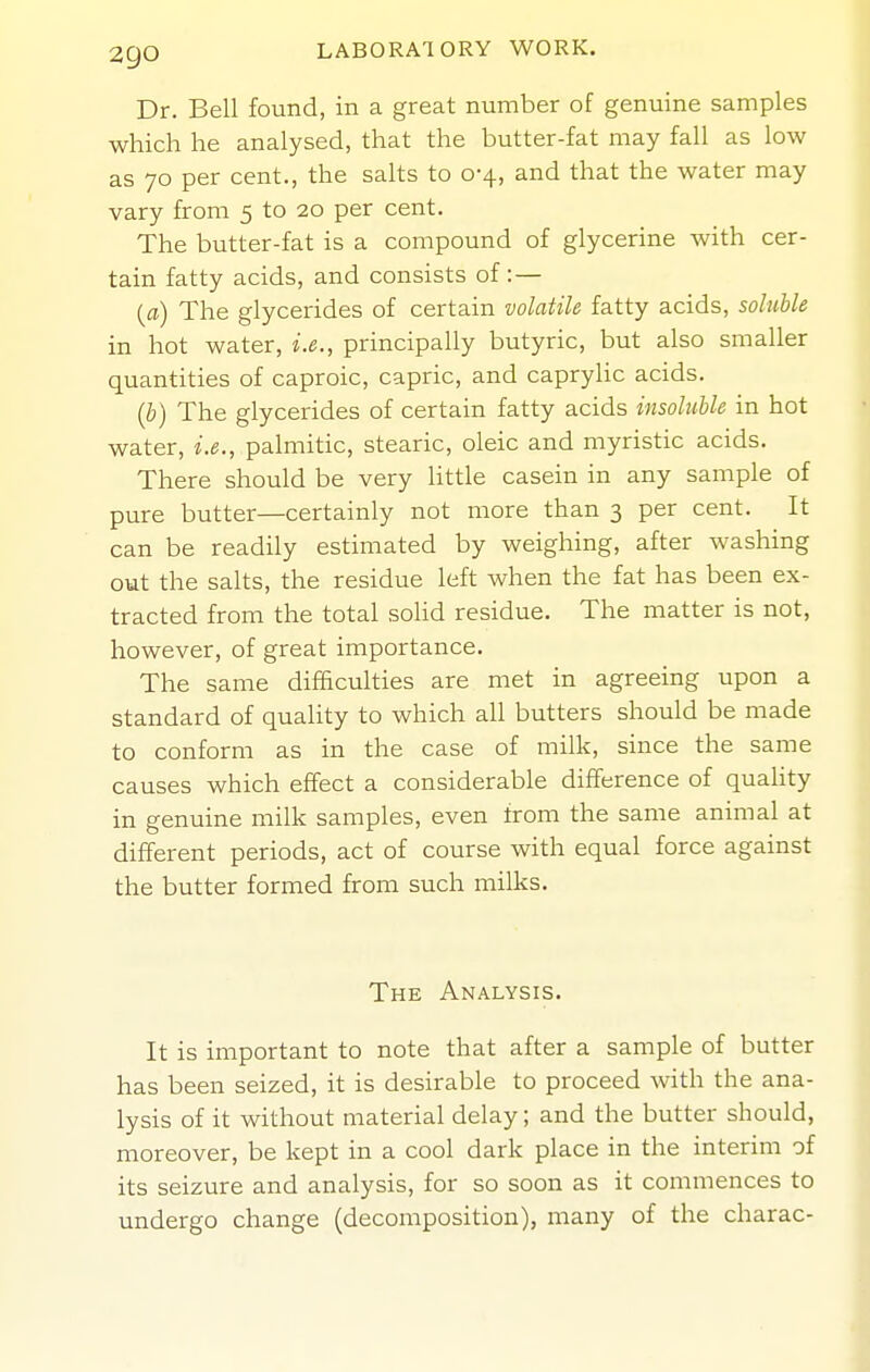 Dr. Bell found, in a great number of genuine samples which he analysed, that the butter-fat may fall as low as 70 per cent., the salts to 0-4, and that the water may vary from 5 to 20 per cent. The butter-fat is a compound of glycerine with cer- tain fatty acids, and consists of :— {a) The glycerides of certain volatile fatty acids, soluble in hot water, i.e., principally butyric, but also smaller quantities of caproic, capric, and capryhc acids. (b) The glycerides of certain fatty acids insoluble in hot water, i.e., palmitic, stearic, oleic and myristic acids. There should be very little casein in any sample of pure butter—certainly not more than 3 per cent. It can be readily estimated by weighing, after washing out the salts, the residue left when the fat has been ex- tracted from the total sohd residue. The matter is not, however, of great importance. The same difficulties are met in agreeing upon a standard of quality to which all butters should be made to conform as in the case of milk, since the same causes which effect a considerable difference of quahty in genuine milk samples, even from the same animal at different periods, act of course with equal force against the butter formed from such milks. The Analysis. It is important to note that after a sample of butter has been seized, it is desirable to proceed with the ana- lysis of it without material delay; and the butter should, moreover, be kept in a cool dark place in the interim of its seizure and analysis, for so soon as it commences to undergo change (decomposition), many of the charac-