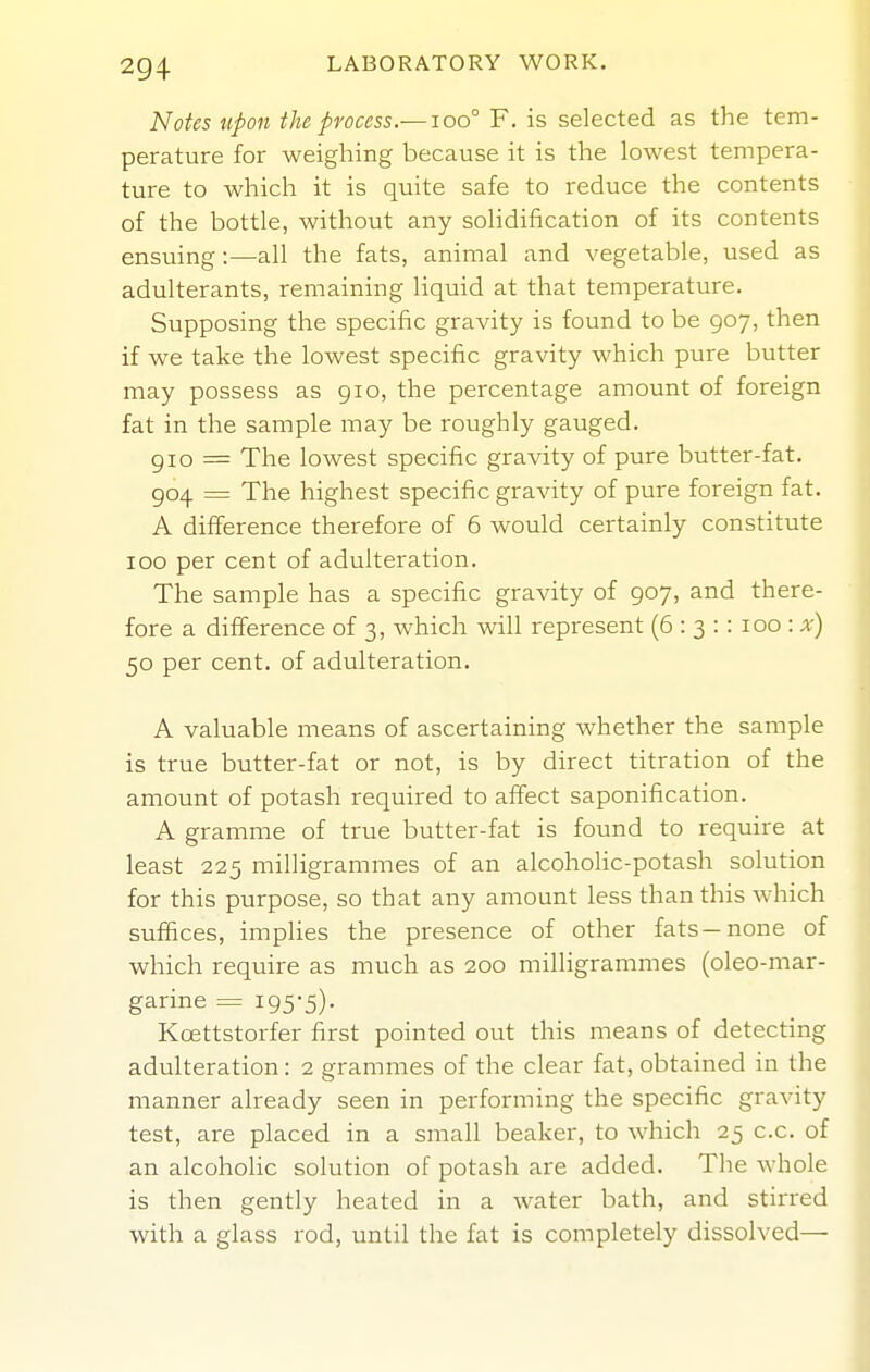 Notes Upon the process.—ioo° F. is selected as the tem- perature for weighing because it is the lowest tempera- ture to which it is quite safe to reduce the contents of the bottle, without any solidification of its contents ensuing:—all the fats, animal and vegetable, used as adulterants, remaining liquid at that temperature. Supposing the specific gravity is found to be 907, then if we take the lowest specific gravity which pure butter may possess as 910, the percentage amount of foreign fat in the sample may be roughly gauged. gio = The lowest specific gravity of pure butter-fat. 904 = The highest specific gravity of pure foreign fat. A difference therefore of 6 would certainly constitute 100 per cent of adulteration. The sample has a specific gravity of 907, and there- fore a difference of 3, which will represent (6 : 3 : : 100 : a-) 50 per cent, of adulteration. A valuable means of ascertaining whether the sample is true butter-fat or not, is by direct titration of the amount of potash required to affect saponification. A gramme of true butter-fat is found to require at least 225 milligrammes of an alcoholic-potash solution for this purpose, so that any amount less than this which suffices, implies the presence of other fats—none of which require as much as 200 milligrammes (oleo-mar- garine = i95'5)- Kcettstorfer first pointed out this means of detecting adulteration: 2 grammes of the clear fat, obtained in the manner already seen in performing the specific gravity test, are placed in a small beaker, to which 25 c.c. of an alcoholic solution of potash are added. The whole is then gently heated in a water bath, and stirred with a glass rod, until the fat is completely dissolved—