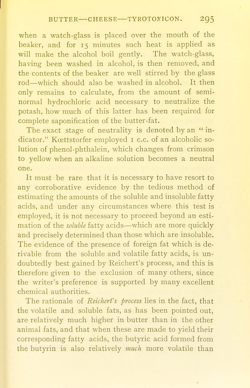 when a watch-glass is placed over the mouth of the beaker, and for 15 minutes such heat is applied as will make the alcohol boil gently. The watch-glass, having been washed in alcohol, is then removed, and the contents of the beaker are well stirred by the glass rod—which should also be washed in alcohol. It then only remains to calculate, from the amount of semi- normal hydrochloric acid necessary to neutralize the potash, how much of this latter has been required for complete saponification of the butter-fat. The exact stage of neutrality is denoted by an  in- dicator. Koettstorfer employed i c.c. of an alcoholic so- lution of phenol-phthalein, which changes from crimson to yellow when an alkaline solution becomes a neutral one. It must be rare that it is necessary to have resort to any corroborative evidence by the tedious method of estimating the amounts of the soluble and insoluble fatty acids, and under any circumstances where this test is employed, it is not necessary to proceed beyond an esti- mation of the soluble fatty acids—which are more quickly and precisely determined than those which are insoluble. The evidence of the presence of foreign fat which is de- rivable from the soluble and volatile fatty acids, is un- doubtedly best gained by Reichert's process, and this is therefore given to the exclusion of many others, since the writer's preference is supported by many excellent chemical authorities. The rationale of Reichert's process lies in the fact, that the volatile and soluble fats, as has been pointed out, are relatively much higher in butter than in the other animal fats, and that when these are made to yield their corresponding fatty acids, the butyric acid formed from the butyrin is also relatively imich more volatile than