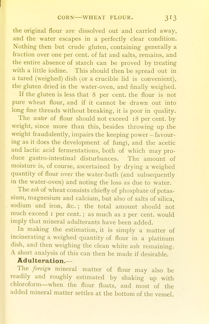CORN WHEAT FLOUR, 3I3 the original flour are dissolved out and carried away, and the water escapes in a perfectly clear condition. Nothing then but crude gluten, containing generally a fraction over one per cent, of fat and salts, remains, and the entire absence of starch can be proved by treating with a little iodine. This should then be spread out in a tared (weighed) dish (or a crucible lid is convenient), the gluten dried in the water-oven, and finally weighed. If the gluten is less that 8 per cent, the flour is not pure wheat flour, and if it cannot be drawn out into long fine threads without breaking, it is poor in quality. The ivater of flour should not exceed 18 per cent, by weight, since more than this, besides throwing up the weight fraudulently, impairs the keeping power— favour- ing as it does the development of fungi, and the acetic and lactic acid fermentations, both of which may pro- duce gastro-intestinal disturbances. The amount of moisture is, of course, ascertained by drying a weighed quantity of flour over the water-bath (and subsequently in the water-oven) and noting the loss as due to water. The ash of wheat consists chiefly of phosphate of potas- sium, magnesium and calcium, but also of salts of silica, sodium and iron, &c. ; the total amount should not much exceed i per cent. ; as much as 2 per cent, would imply that mineral adulterants have been added. In making the estimation, it is simply a matter of incinerating a weighed quantity of flour in a platinum dish, and then weighing the clean white ash remaining. A short analysis of this can then be made if desirable. Adulteration.— The foreign mineral matter of flour may also be readily and roughly esthuated by shaking up with chloroform—when the flour floats, and most of the added mineral matter settles at the bottom of the vessel.