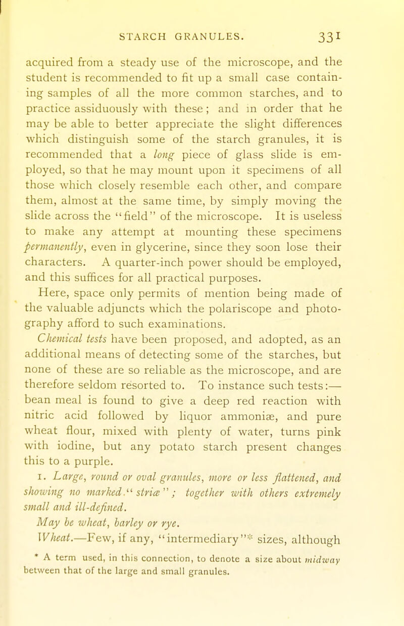 STARCH GRANULES. 331 acquired from a steady use of the microscope, and the student is recommended to fit up a small case contain- ing samples of all the more common starches, and to practice assiduously with these; and m order that he may be able to better appreciate the slight differences which distinguish some of the starch granules, it is recommended that a long piece of glass slide is em- ployed, so that he may mount upon it specimens of all those which closely resemble each other, and compare them, almost at the same time, by simply moving the slide across the field of the microscope. It is useless to make any attempt at mounting these specimens permanently, even in glycerine, since they soon lose their characters. A quarter-inch power should be employed, and this suffices for all practical purposes. Here, space only permits of mention being made of the valuable adjuncts which the polariscope and photo- graphy afford to such examinations. Chemical tests have been proposed, and adopted, as an additional means of detecting some of the starches, but none of these are so reliable as the microscope, and are therefore seldom resorted to. To instance such tests:— bean meal is found to give a deep red reaction with nitric acid followed by liquor ammoniae, and pure wheat flour, mixed with plenty of water, turns pink with iodine, but any potato starch present changes this to a purple. I. Large, round or oval granules, more or less flattened, and showing no marked.'' stria  ; together with others extremely small and ill-defined. May be ivheat, barley or rye. Wheat.—¥ ew, if any, intermediary'' sizes, although * A term used, in this connection, to denote a size about midivay between that of the large and small granules.