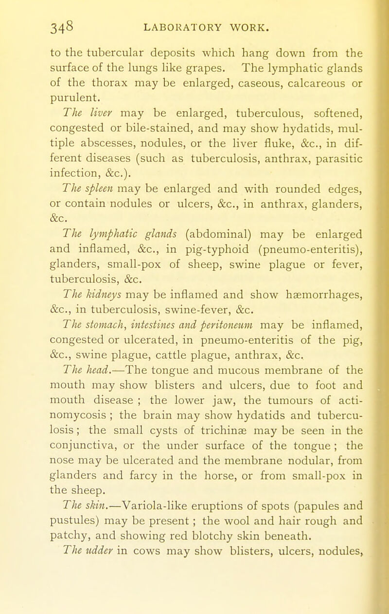 to the tubercular deposits which hang down from the surface of the lungs like grapes. The lymphatic glands of the thorax may be enlarged, caseous, calcareous or purulent. The liver may be enlarged, tuberculous, softened, congested or bile-stained, and may show hydatids, mul- tiple abscesses, nodules, or the liver fluke, &c., in dif- ferent diseases (such as tuberculosis, anthrax, parasitic infection, &c.). The spleen may be enlarged and with rounded edges, or contain nodules or ulcers, &c., in anthrax, glanders, &c. The lymphatic glands (abdominal) may be enlarged and inflamed, &c., in pig-typhoid (pneumo-enteritis), glanders, small-pox of sheep, swine plague or fever, tuberculosis, &c. The kidneys may be inflamed and show haemorrhages, &c., in tuberculosis, swine-fever, &c. The stomach, intestines and peritoneum may be inflamed, congested or ulcerated, in pneumo-enteritis of the pig, &c., swine plague, cattle plague, anthrax, &c. The head.—The tongue and mucous membrane of the mouth may show blisters and ulcers, due to foot and mouth disease ; the lower jaw, the tumours of acti- nomycosis ; the brain may show hydatids and tubercu- losis ; the small cysts of trichinae may be seen in the conjunctiva, or the under surface of the tongue ; the nose may be ulcerated and the membrane nodular, from glanders and farcy in the horse, or from small-pox in the sheep. The skin.—Variola-like eruptions of spots (papules and pustules) may be present; the wool and hair rough and patchy, and showing red blotchy skin beneath. The udder in cows may show blisters, ulcers, nodules,