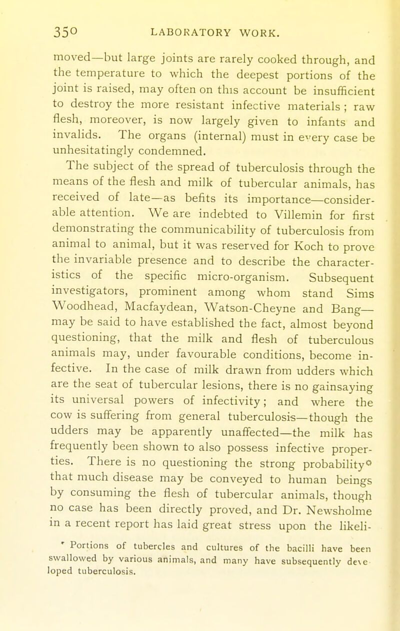 moved—but large joints are rarely cooked through, and the temperature to which the deepest portions of the joint is raised, may often on this account be insufficient to destroy the more resistant infective materials ; raw flesh, moreover, is now largely given to infants and invalids. The organs (internal) must in e^'ery case be unhesitatingly condemned. The subject of the spread of tuberculosis through the means of the flesh and milk of tubercular animals, has received of late—as befits its importance—consider- able attention. We are indebted to Villemin for first demonstrating the communicability of tuberculosis from animal to animal, but it was reserved for Koch to prove the invariable presence and to describe the character- istics of the specific micro-organism. Subsequent investigators, prominent among whom stand Sims Woodhead, Macfaydean, Watson-Cheyne and Bang- may be said to have established the fact, almost beyond questioning, that the milk and flesh of tuberculous animals may, under favourable conditions, become in- fective. In the case of milk drawn from udders which are the seat of tubercular lesions, there is no gainsaying its universal powers of infectivity; and where the cow is suffering from general tuberculosis—though the udders may be apparently unaffected—the milk has frequently been shown to also possess infective proper- ties. There is no questioning the strong probability that much disease may be conveyed to human beings by consuming the flesh of tubercular animals, though no case has been directly proved, and Dr. Newsholme in a recent report has laid great stress upon the likeli- * Portions of tubercles and cultures of the bacilli have been swallowed by various animals, and many have subsequently de\e loped tuberculosis.