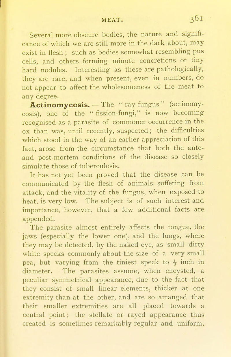 Several more obscure bodies, the nature and signifi- cance of which we are still more in the dark about, may exist in flesh ; such as bodies somewhat resembling pus cells, and others forming minute concretions or tiny hard nodules. Interesting as these are pathologically, they are rare, and when present, even in numbers, do not appear to affect the wholesomeness of the meat to any degree. Actinomycosis. — The ray-fungus (actinomy- cosis), one of the  fission-fungi, is now becoming recognised as a parasite of commoner occurrence in the ox than was, until recently, suspected; the difficulties which stood in the way of an earlier appreciation of this fact, arose from the circumstance that both the ante- and post-mortem conditions of the disease so closely simulate those of tuberculosis. It has not yet been proved that the disease can be communicated by the flesh of animals suffering from attack, and the vitality of the fungus, when exposed to heat, is very low. The subject is of such interest and importance, however, that a few additional facts are appended. The parasite almost entirely affects the tongue, the jaws (especially the lower one), and the lungs, where they may be detected, by the naked eye, as small dirty white specks commonly about the size of a very small pea, but varying from the tiniest speck to ^ inch in diameter. The parasites assume, when encysted, a peculiar symmetrical appearance, due to the fact that they consist of small linear elements, thicker at one extremity than at the other, and are so arranged that their smaller extremities are all placed towards a central point; the stellate or rayed appearance thus created is sometimes reraarJcably regular and uniform.