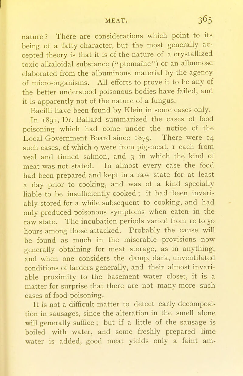 nature ? There are considerations which point to its being of a fatty character, but the most generally ac- cepted theory is that it is of the nature of a crystallized toxic alkaloidal substance (ptomaine) or an albumose elaborated from the albuminous material by the agency of micro-organisms. All efforts to prove it to be any of the better understood poisonous bodies have failed, and it is apparently not of the nature of a fungus. Bacilli have been found by Klein in some cases only. In 1891, Dr. Ballard summarized the cases of food poisoning which had come under the notice of the Local Government Board since 1879. There were 14 such cases, of which 9 were from pig-meat, i each from veal and tinned salmon, and 3 in which the kind of meat was not stated. In almost every case the food had been prepared and kept in a raw state for at least a day prior to cooking, and was of a kind specially liable to be insufficiently cooked ; it had been invari- ably stored for a while subsequent to cooking, and had only produced poisonous symptoms when eaten in the raw state. The incubation periods varied from 10 to 50 hours among those attacked. Probably the cause will be found as much in the miserable provisions now generally obtaining for meat storage, as in anything, and when one considers the damp, dark, unventilated conditions of larders generally, and their almost invari- able proximity to the basement water closet, it is a matter for surprise that there are not many more such cases of food poisoning. It is not a difficult matter to detect early decomposi- tion in sausages, since the alteration in the smell alone will generally suffice ; but if a little of the sausage is boiled with water, and some freshly prepared lime water is added, good meat yields only a faint am-