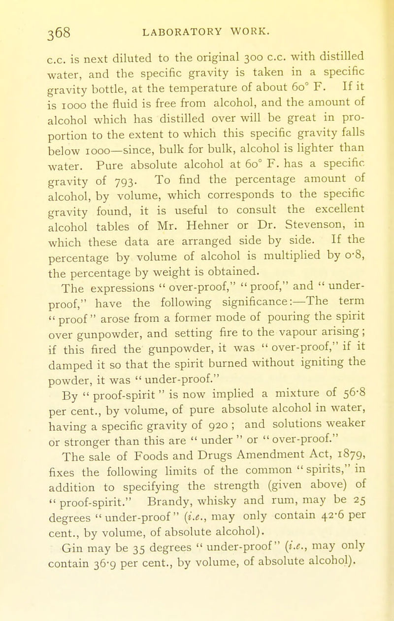 c.c. is next diluted to the original 300 c.c. with distilled water, and the specific gravity is taken in a specific gravity bottle, at the temperature of about 60° F. If it is 1000 the fluid is free from alcohol, and the amount of alcohol which has distilled over will be great in pro- portion to the extent to which this specific gravity falls below 1000—since, bulk for bulk, alcohol is lighter than water. Pure absolute alcohol at 60° F. has a specific gravity of 793. To find the percentage amount of alcohol, by volume, which corresponds to the specific gravity found, it is useful to consult the excellent alcohol tables of Mr. Hehner or Dr. Stevenson, in which these data are arranged side by side. If the percentage by volume of alcohol is multiplied by o-8, the percentage by weight is obtained. The expressions  over-proof, proof, and  under- proof, have the following significance:—The term  proof arose from a former mode of pouring the spirit over gunpowder, and setting fire to the vapour arising; if this fired the gunpowder, it was  over-proof, if it damped it so that the spirit burned without igniting the powder, it was  under-proof. By  proof-spirit  is now imphed a mixture of 56-8 per cent., by volume, of pure absolute alcohol in water, having a specific gravity of 920 ; and solutions weaker or stronger than this are  under  or  over-proof. The sale of Foods and Drugs Amendment Act, 1879, fixes the following limits of the common  spirits, in addition to specifying the strength (given above) of  proof-spirit. Brandy, whisky and rum, may be 25 degrees under-proof (i.e., may only contain 42-6 per cent., by volume, of absolute alcohol). Gin may be 35 degrees  under-proof [i.e., may only contain 36-9 per cent., by volume, of absolute alcohol).