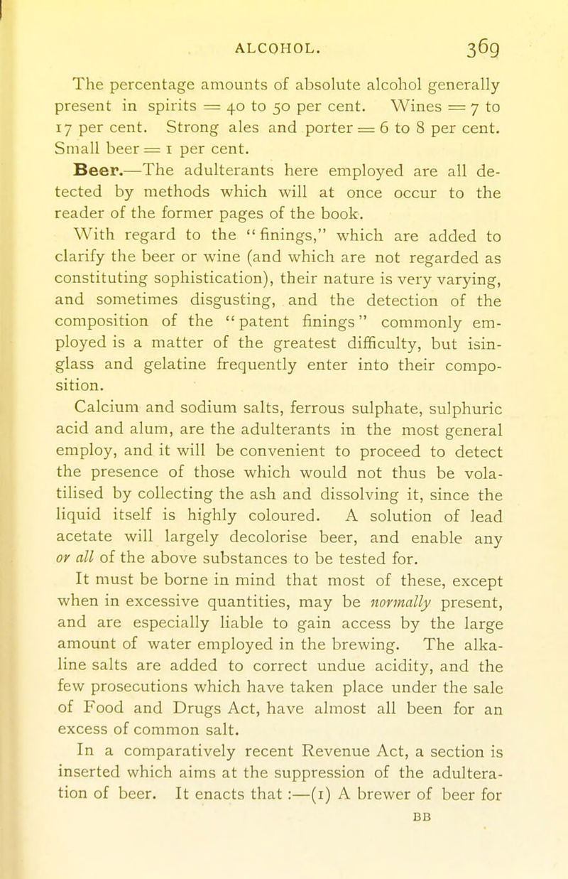 ALCOHOL. 369 The percentage amounts of absolute alcohol generally- present in spirits = 40 to 50 per cent. Wines = 7 to 17 per cent. Strong ales and porter = 6 to 8 per cent. Small beer= i per cent. Beer.—The adulterants here employed are all de- tected by methods which will at once occur to the reader of the former pages of the book. With regard to the finings, which are added to clarify the beer or wine (and which are not regarded as constituting sophistication), their nature is very varying, and sometimes disgusting, and the detection of the composition of the  patent finings commonly em- ployed is a matter of the greatest difficulty, but isin- glass and gelatine frequently enter into their compo- sition. Calcium and sodium salts, ferrous sulphate, sulphuric acid and alum, are the adulterants in the most general employ, and it will be convenient to proceed to detect the presence of those which would not thus be vola- tilised by collecting the ash and dissolving it, since the liquid itself is highly coloured. A solution of lead acetate will largely decolorise beer, and enable any or all of the above substances to be tested for. It must be borne in mind that most of these, except when in excessive quantities, may be normally present, and are especially liable to gain access by the large amount of water employed in the brewing. The alka- line salts are added to correct undue acidity, and the few prosecutions which have taken place under the sale of Food and Drugs Act, have almost all been for an excess of common salt. In a comparatively recent Revenue Act, a section is inserted which aims at the suppression of the adultera- tion of beer. It enacts that :—(i) A brewer of beer for BB