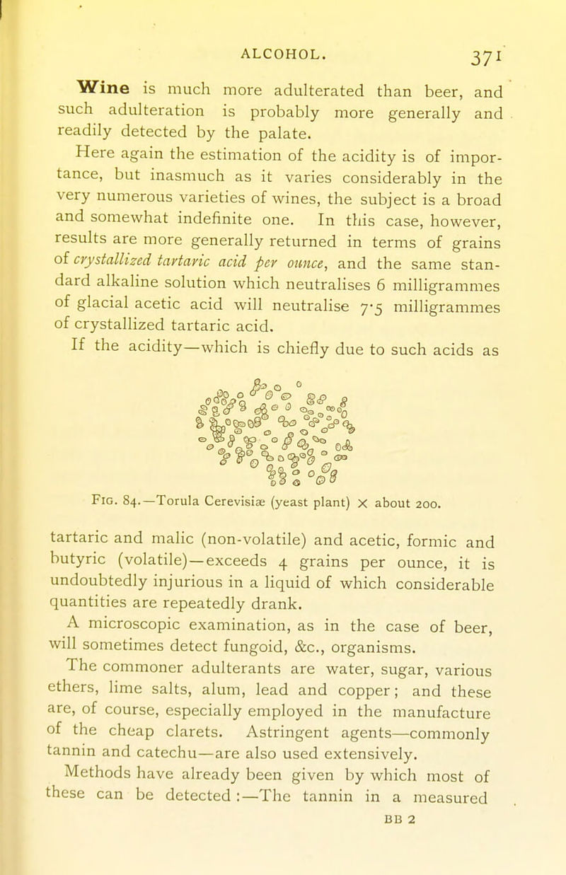 Wine is much more adulterated than beer, and such adulteration is probably more generally and readily detected by the palate. Here again the estimation of the acidity is of impor- tance, but inasmuch as it varies considerably in the very numerous varieties of wines, the subject is a broad and somewhat indefinite one. In this case, however, results are more generally returned in terms of grains of crystallized tartaric acid per ounce, and the same stan- dard alkaline solution which neutralises 6 milligrammes of glacial acetic acid will neutralise 7-5 milligrammes of crystallized tartaric acid. If the acidity—which is chiefly due to such acids as 0 e <s G?  Fig. 84.—Torula Cerevisiae (yeast plant) x about 200. tartaric and malic (non-volatile) and acetic, formic and butyric (volatile) —exceeds 4 grains per ounce, it is undoubtedly injurious in a liquid of which considerable quantities are repeatedly drank. A microscopic examination, as in the case of beer, will sometimes detect fungoid, &c., organisms. The commoner adulterants are water, sugar, various ethers, lime salts, alum, lead and copper; and these are, of course, especially employed in the manufacture of the cheap clarets. Astringent agents—commonly tannin and catechu—are also used extensively. Methods have already been given by which most of these can be detected:—The tannin in a measured BB 2