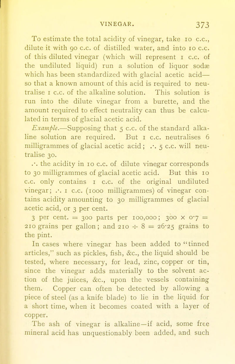 VINEGAR. 373 To estimate the total acidity of vinegar, take lo c.c, dilute it with 90 c.c. of distilled water, and into 10 c.c. of this diluted vinegar (which will represent i c.c. of the undiluted liquid) run a solution of liquor sodae which has been standardized with glacial acetic acid— so that a known amount of this acid is required to neu- tralise I c.c. of the alkaline solution. This solution is run into the dilute vinegar from a burette, and the amount required to effect neutrality can thus be calcu- lated in terms of glacial acetic acid. Example.—Supposing that 5 c.c. of the standard alka- line solution are required. But i c.c. neutralises 6 milligrammes of glacial acetic acid; .*. 5 c.c. will neu- tralise 30. .•. the acidity in 10 c.c. of dilute vinegar corresponds to 30 milligrammes of glacial acetic acid. But this 10 c.c. only contains i c.c. of the original undiluted vinegar; .-. i c.c. (1000 milligrammes) of vinegar con- tains acidity amounting to 30 milligrammes of glacial acetic acid, or 3 per cent. 3 per cent. = 300 parts per 100,000 ; 300 x 0-7 = 210 grains per gallon; and 210 -f- 8 = 26-25 grains to the pint. In cases where vinegar has been added to tinned articles, such as pickles, fish, &c., the liquid should be tested, where necessary, for lead, zinc, copper or tin, since the vinegar adds materially to the solvent ac- tion of the juices, &c., upon the vessels containing them. Copper can often be detected by allowing a piece of steel (as a knife blade) to lie in the liquid for a short time, when it becomes coated with a layer of copper. The ash of vinegar is alkaline —if acid, some free mineral acid has unquestionably been added, and such