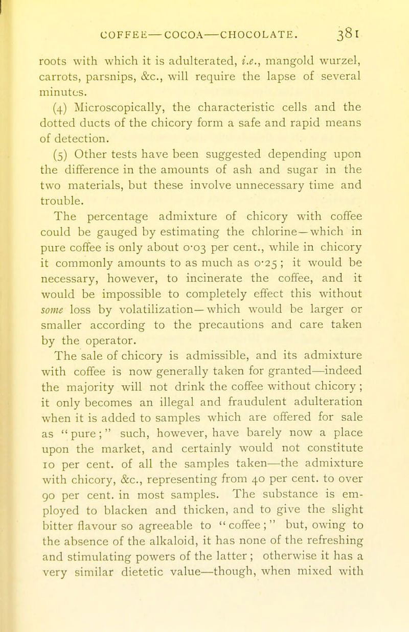 COFFEE—COCOA CHOCOLATE. 381 roots with which it is adulterated, i.e., mangold wurzel, carrots, parsnips, &c., will require the lapse of several minutes. (4) Microscopically, the characteristic cells and the dotted ducts of the chicory form a safe and rapid means of detection. (5) Other tests have been suggested depending upon the difference in the amounts of ash and sugar in the two materials, but these involve unnecessary time and trouble. The percentage admixture of chicory with coffee could be gauged by estimating the chlorine—which in pure coffee is only about 0-03 per cent., while in chicory it commonly amounts to as much as 0-25 ; it would be necessary, however, to incinerate the coffee, and it would be impossible to completely effect this without some loss by volatilization—which would be larger or smaller according to the precautions and care taken by the operator. The sale of chicory is admissible, and its admixture with coffee is now generally taken for granted—indeed the majority will not drink the coffee without chicory; it only becomes an illegal and fraudulent adulteration when it is added to samples which are offered for sale as pure; such, however, have barely now a place upon the market, and certainly would not constitute 10 per cent, of all the samples taken—the admixture with chicory, &c., representing from 40 per cent, to over 90 per cent, in most samples. The substance is em- ployed to blacken and thicken, and to give the slight bitter flavour so agreeable to  coffee ;  but, owing to the absence of the alkaloid, it has none of the refreshing and stimulating powers of the latter ; otherwise it has a very similar dietetic value—though, when mixed with