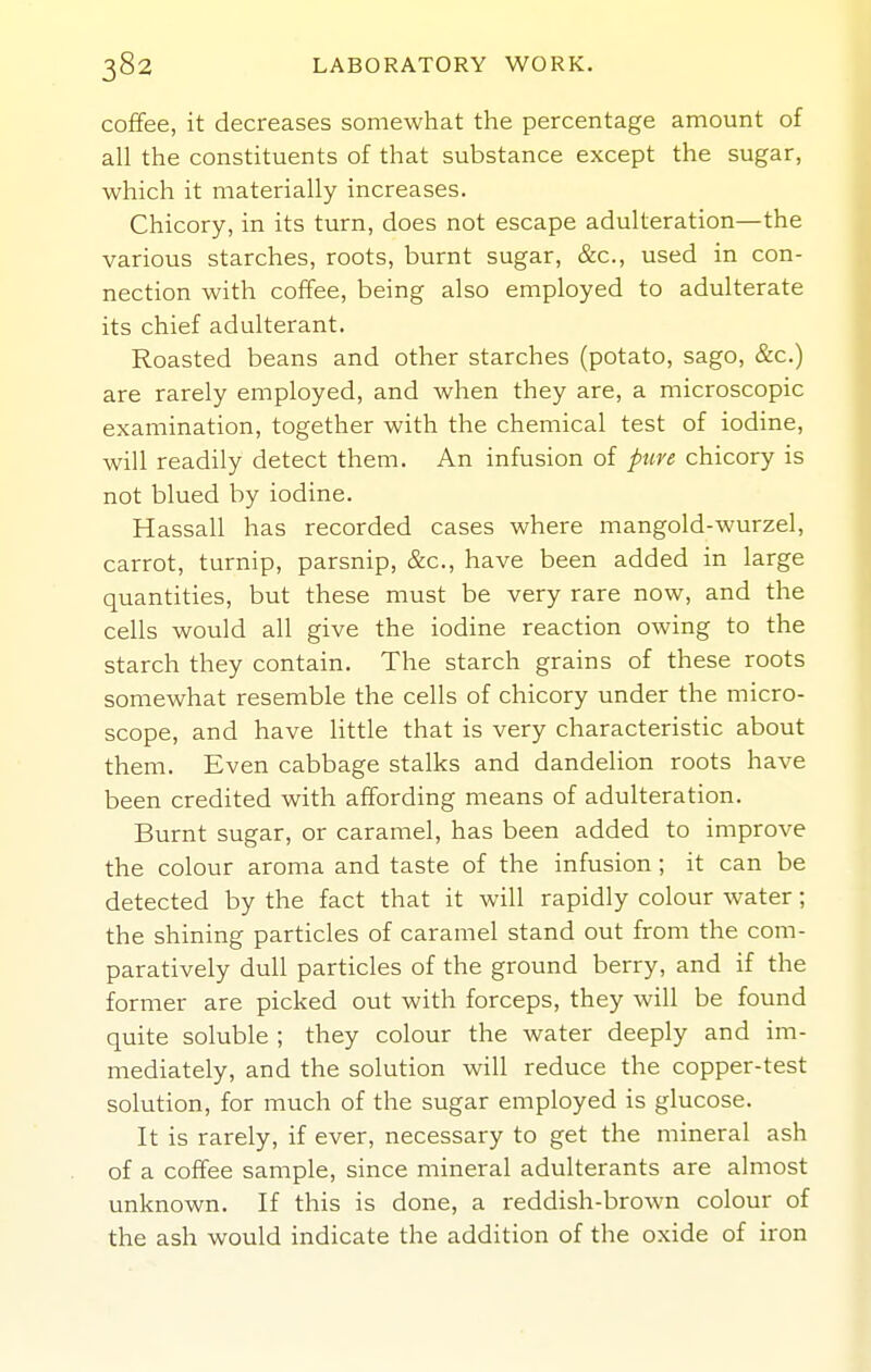 coffee, it decreases somewhat the percentage amount of all the constituents of that substance except the sugar, which it materially increases. Chicory, in its turn, does not escape adulteration—the various starches, roots, burnt sugar, &c., used in con- nection with coffee, being also employed to adulterate its chief adulterant. Roasted beans and other starches (potato, sago, &c.) are rarely employed, and when they are, a microscopic examination, together with the chemical test of iodine, will readily detect them. An infusion of pure chicory is not blued by iodine. Hassall has recorded cases where mangold-wurzel, carrot, turnip, parsnip, &c., have been added in large quantities, but these must be very rare now, and the cells would all give the iodine reaction owing to the starch they contain. The starch grains of these roots somewhat resemble the cells of chicory under the micro- scope, and have Httle that is very characteristic about them. Even cabbage stalks and dandelion roots have been credited with affording means of adulteration. Burnt sugar, or caramel, has been added to improve the colour aroma and taste of the infusion; it can be detected by the fact that it will rapidly colour water; the shining particles of caramel stand out from the com- paratively dull particles of the ground berry, and if the former are picked out with forceps, they will be found quite soluble ; they colour the water deeply and im- mediately, and the solution will reduce the copper-test solution, for much of the sugar employed is glucose. It is rarely, if ever, necessary to get the mineral ash of a coffee sample, since mineral adulterants are almost unknown. If this is done, a reddish-brown colour of the ash would indicate the addition of the oxide of iron