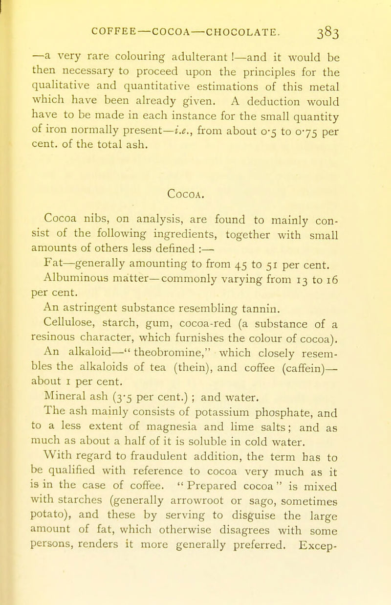 COFFEE—COCOA—CHOCOLATE. 383 —a very rare colouring adulterant !—and it would be then necessary to proceed upon the principles for the quahtative and quantitative estimations of this metal which have been already given. A deduction would have to be made in each instance for the small quantity of iron normally present—i.e., from about 0-5 to 075 per cent, of the total ash. Cocoa. Cocoa nibs, on analysis, are found to mainly con- sist of the following ingredients, together with small amounts of others less defined :— Fat—generally amounting to from 45 to 51 per cent. Albuminous matter—commonly varying from 13 to 16 per cent. An astringent substance resembling tannin. Cellulose, starch, gum, cocoa-red (a substance of a resinous character, which furnishes the colour of cocoa). An alkaloid— theobromine, which closely resem- bles the alkaloids of tea (thein), and coffee (caffein)— about I per cent. Mineral ash (3-5 per cent.) ; and water. The ash mainly consists of potassium phosphate, and to a less extent of magnesia and lime salts; and as much as about a half of it is soluble in cold water. With regard to fraudulent addition, the term has to be qualified with reference to cocoa very much as it is in the case of coffee.  Prepared cocoa  is mixed with starches (generally arrowroot or sago, sometimes potato), and these by serving to disguise the large amount of fat, which otherwise disagrees with some persons, renders it more generally preferred. Excep-