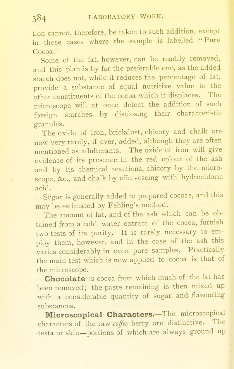 tion cannot, therefore, be taken to such addition, except in those cases where the sample is labelled  Pure Cocoa. Some of the fat, however, can be readily removed, and this plan is by far the preferable one, as the added starch does not, while it reduces the percentage of fat, provide a substance of equal nutritive value to the other constituents of the cocoa which it displaces. The microscope will at once detect the addition of such foreign starches by disclosing their characteristic granules. The oxide of iron, brickdust, chicory and chalk are now very rarely, if ever, added, although they are often mentioned as adulterants. The oxide of iron will give evidence of its presence in the red colour of the ash and by its chemical reactions, chicory by the micro- scope, &c., and chalk by effervescing with hydrochloric acid. Sugar is generally added to prepared cocoas, and this may be estimated by Fehling's method. The amount of fat, and of the ash which can be ob- tained from a cold water extract of the cocoa, furnish two tests of its purity. It is rarely necessary to em- ploy them, however, and in the case of the ash this varies considerably in even pure samples. Practically the main test which is now appHed to cocoa is that of the microscope. Chocolate is cocoa from which much of the fat has been removed; the paste remaining is then mixed up with a considerable quantity of sugar and flavouring substances. Microscopical Characters—The microscopical characters of the raw coffa berry are distinctive. The ■testa or skin—portions of which are always ground up