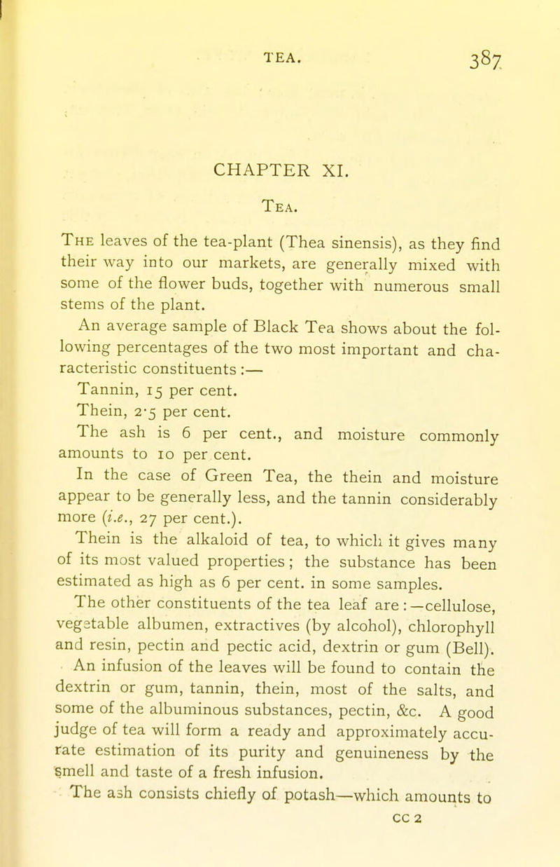 CHAPTER XI. Tea. The leaves of the tea-plant (Thea sinensis), as they find their way into our markets, are generally mixed with some of the flower buds, together with numerous small stems of the plant. An average sample of Black Tea shows about the fol- lowing percentages of the two most important and cha- racteristic constituents:— Tannin, 15 per cent. Thein, 2-5 per cent. The ash is 6 per cent., and moisture commonly amounts to 10 per cent. In the case of Green Tea, the thein and moisture appear to be generally less, and the tannin considerably more {i.e., 27 per cent.). Thein is the alkaloid of tea, to which it gives many of its most valued properties; the substance has been estimated as high as 6 per cent, in some samples. The other constituents of the tea leaf are : —cellulose, vegetable albumen, extractives (by alcohol), chlorophyll and resin, pectin and pectic acid, dextrin or gum (Bell). An infusion of the leaves will be found to contain the dextrin or gum, tannin, thein, most of the salts, and some of the albuminous substances, pectin, &c. A good judge of tea will form a ready and approximately accu- rate estimation of its purity and genuineness by the smell and taste of a fresh infusion. The ash consists chiefly of p.otash—which amounts to CO 2