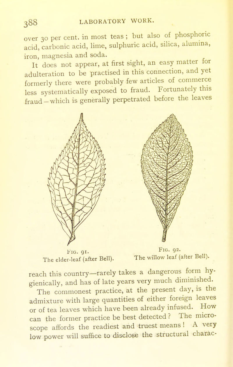 over 30 per cent, in most teas ; but also of phosphoric acid, carbonic acid, lime, sulphuric acid, silica, alumma, iron, magnesia and soda. It does not appear, at first sight, an easy matter for adulteration to be practised in this connection, and yet formerly there were probably few articles of commerce less systematically exposed to fraud. Fortunately this fraud-which is generally perpetrated before the leaves Fig. 91. The elder-leaf (after Bell). Fig. 92. The willow leaf (after Bell). reach this country—rarely takes a dangerous form hy- gienically, and has of late years very much diminished. The commonest practice, at the present day, is the admixture with large quantities of either foreign leaves or of tea leaves which have been already infused. How can the former practice be best detected ? The micro- scope affords the readiest and truest means ! A very low power will suffice to disclose the structural charac-