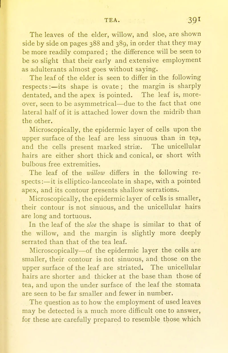 TEA. 391 The leaves of the elder, willow, and sloe, are shown side by side on pages 388 and 389, in order that they may be more readily compared ; the difference will be seen to be so slight that their early and extensive employment as adulterants almost goes without saying. The leaf of the elder is seen to differ in the following respects:—its shape is ovate ; the margin is sharply dentated, and the apex is pointed. The leaf is, more- over, seen to be asymmetrical—due to the fact that one lateral half of it is attached lower down the midrib than the other. Microscopically, the epidermic layer of cells upon the upper surface of the leaf are less sinuous than in tea, and the cells present marked striae. The unicellular hairs are either short thick and conical, or short with bulbous free extremities. The leaf of the willow differs in the following re- spects :—it is elliptico-lanceolate in shape, with a pointed apex, and its contour presents shallow serrations. Microscopically, the epidermic layer of cells is smaller, their contour is not sinuous, and the unicellular hairs are long and tortuous. In the leaf of the sloe the shape is similar to that of the willow, and the margin is slightly more deeply serrated than that of the tea leaf. Microscopically—of the epidermic layer the cells are smaller, their contour is not sinuous, and those on the upper surface of the leaf are striated. The unicellular hairs are shorter and thicker at the base than those of tea, and upon the under surface of the leaf the stomata are seen to be far smaller and fewer in number. The question as to how the employment of used leaves may be detected is a much more difficult one to answer, for these are carefully prepared to resemble those which