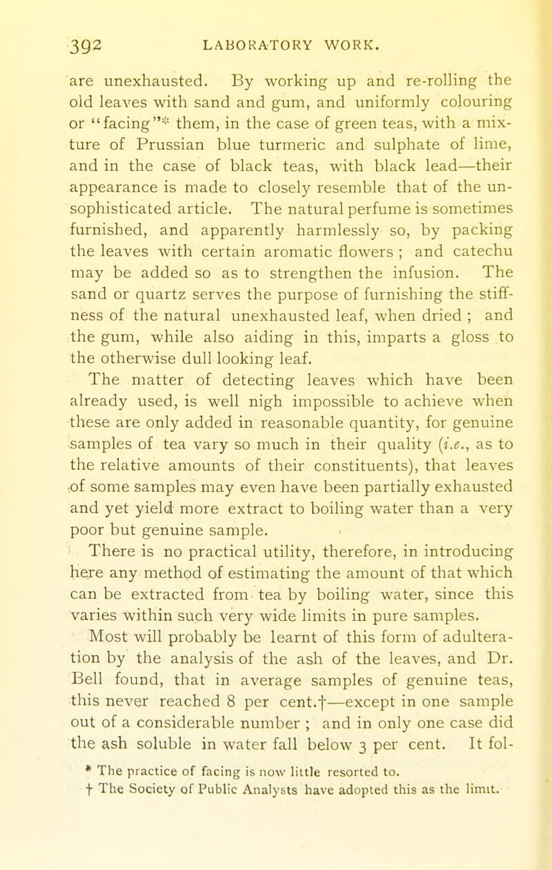 are unexhausted. By working up and re-rolling the old leaves with sand and gum, and uniformly colouring or facing* them, in the case of green teas, with a mix- ture of Prussian blue turmeric and sulphate of lime, and in the case of black teas, with black lead—their appearance is made to closely resemble that of the un- sophisticated article. The natural perfume is sometimes furnished, and apparently harmlessly so, by packing the leaves with certain aromatic flowers ; and catechu may be added so as to strengthen the infusion. The sand or quartz serves the purpose of furnishing the stiff- ness of the natural unexhausted leaf, when dried ; and the gum, while also aiding in this, imparts a gloss to the otherwise dull looking leaf. The matter of detecting leaves which have been already used, is well nigh impossible to achieve when these are only added in reasonable quantity, for genuine samples of tea vary so much in their quality {i.e., as to the relative amounts of their constituents), that leaves oi some samples may even have been partially exhausted and yet yield more extract to boiling water than a very poor but genuine sample. There is no practical utility, therefore, in introducing hieire any method of estimating the amount of that which can be extracted from tea by boiling water, since this varies within such very wide limits in pure samples. Most will probably be learnt of this form of adultera- tion by the analysis of the ash of the leaves, and Dr. Bell found, that in average samples of genuine teas, this never reached 8 per cent.f—except in one sample out of a considerable number ; and in only one case did the ash soluble in water fall below 3 per cent. It fol- * The practice of facing is now little resorted to. t The Society of Public Analysts have adopted this as the limit.