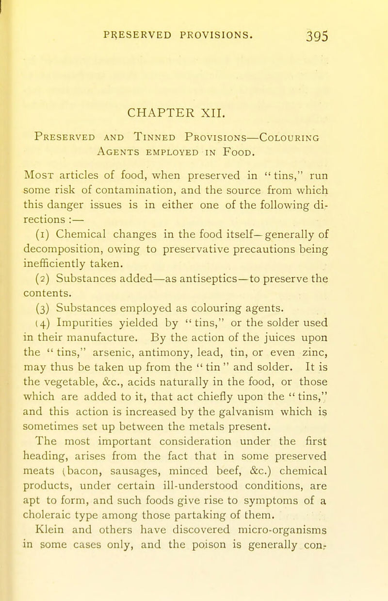 CHAPTER XII. Preserved and Tinned Provisions—Colouring Agents employed in Food. Most articles of food, when preserved in tins, run some risk of contamination, and the source from which this danger issues is in either one of the following di- rections :— (1) Chemical changes in the food itself—generally of decomposition, owing to preservative precautions being inefficiently taken. (2) Substances added—as antiseptics—to preserve the contents. (3) Substances employed as colouring agents. (4) Impurities yielded by tins, or the solder used in their manufacture. By the action of the juices upon the  tins, arsenic, antimony, lead, tin, or even zinc, may thus be taken up from the  tin  and solder. It is the vegetable, &c., acids naturally in the food, or those which are added to it, that act chiefly upon the  tins, and this action is increased by the galvanism which is sometimes set up between the metals present. The most important consideration under the first heading, arises from the fact that in some preserved meats (bacon, sausages, minced beef, &c.) chemical products, under certain ill-understood conditions, are apt to form, and such foods give rise to symptoms of a choleraic type among those partaking of them. Klein and others have discovered micro-organisms in some cases only, and the poison is generally conr