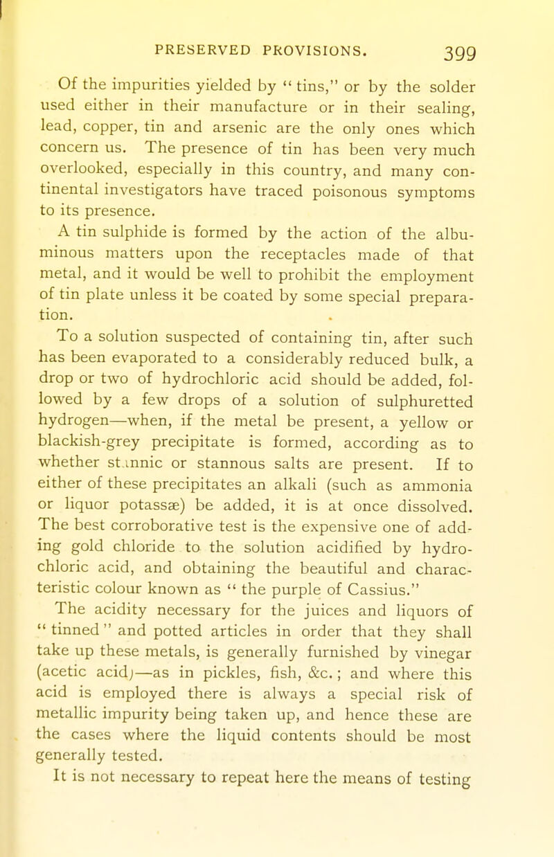 PRESERVED PROVISIONS. 399 Of the impurities yielded by tins, or by the solder used either in their manufacture or in their sealing, lead, copper, tin and arsenic are the only ones which concern us. The presence of tin has been very much overlooked, especially in this country, and many con- tinental investigators have traced poisonous symptoms to its presence. A tin sulphide is formed by the action of the albu- minous matters upon the receptacles made of that metal, and it would be well to prohibit the employment of tin plate unless it be coated by some special prepara- tion. To a solution suspected of containing tin, after such has been evaporated to a considerably reduced bulk, a drop or two of hydrochloric acid should be added, fol- lowed by a few drops of a solution of sulphuretted hydrogen—when, if the metal be present, a yellow or blackish-grey precipitate is formed, according as to whether st mnic or stannous salts are present. If to either of these precipitates an alkali (such as ammonia or liquor potassae) be added, it is at once dissolved. The best corroborative test is the expensive one of add- ing gold chloride to the solution acidified by hydro- chloric acid, and obtaining the beautiful and charac- teristic colour known as  the purple of Cassius. The acidity necessary for the juices and liquors of tinned and potted articles in order that they shall take up these metals, is generally furnished by vinegar (acetic acid;—as in pickles, fish, &c.; and where this acid is employed there is always a special risk of metallic impurity being taken up, and hence these are the cases where the liquid contents should be most generally tested. It is not necessary to repeat here the means of testing