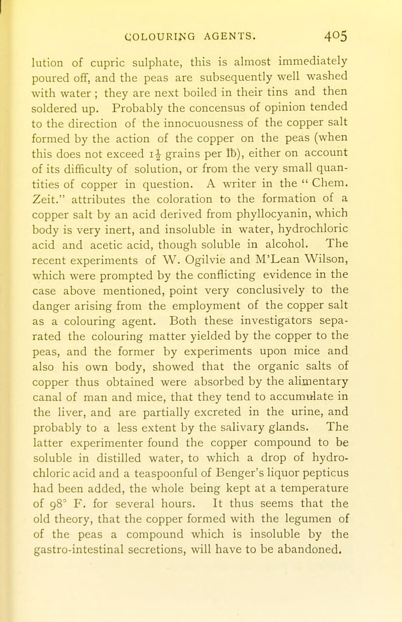COLOURING AGENTS. 405 lution of cupric sulphate, this is almost immediately poured off, and the peas are subsequently well washed with water ; they are next boiled in their tins and then soldered up. Probably the concensus of opinion tended to the direction of the innocuousness of the copper salt formed by the action of the copper on the peas (when this does not exceed grains per Ih), either on account of its difficulty of solution, or from the very small quan- tities of copper in question. A writer in the  Chem. Zeit. attributes the coloration to the formation of a copper salt by an acid derived from phyllocyanin, which body is very inert, and insoluble in water, hydrochloric acid and acetic acid, though soluble in alcohol. The recent experiments of W. Ogilvie and M'Lean Wilson, which were prompted by the conflicting evidence in the case above mentioned, point very conclusively to the danger arising from the employment of the copper salt as a colouring agent. Both these investigators sepa- rated the colouring matter yielded by the copper to the peas, and the former by experiments upon mice and also his own body, showed that the organic salts of copper thus obtained were absorbed by the alimentary canal of man and mice, that they tend to accumulate in the liver, and are partially excreted in the urine, and probably to a less extent by the salivary glands. The latter experimenter found the copper compound to be soluble in distilled water, to which a drop of hydro- chloric acid and a teaspoonful of Benger's liquor pepticus had been added, the whole being kept at a temperature of gS F. for several hours. It thus seems that the old theory, that the copper formed with the legumen of of the peas a compound which is insoluble by the gastro-intestinal secretions, will have to be abandoned.