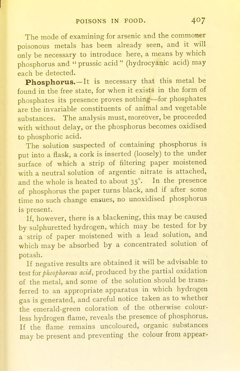 POISONS IN FOOD. 407 The mode of examining for arsenic and the commoner poisonous metals has been already seen, and it will only be necessary to introduce here, a means by which phosphorus and  prussic acid  (hydrocyanic acid) may each be detected. Phosphorus.—It is necessary that this metal be found in the free state, for when it exists in the form of phosphates its presence proves nothing—for phosphates are the invariable constituents of animal and vegetable substances. The analysis must, moreover, be proceeded with without delay, or the phosphorus becomes oxidised to phosphoric acid. The solution suspected of containing phosphorus is put into a flask, a cork is inserted (loosely) to the under surface of which a strip of filtering paper moistened with a neutral solution of argentic nitrate is attached, and the whole is heated to about 35°. In the presence of phosphorus the paper turns black, and if after some time no such change ensues, no unoxidised phosphorus is present. If, however, there is a blackening, this may be caused by sulphuretted hydrogen, which may be tested for by a strip of paper moistened with a lead solution, and which may be absorbed by a concentrated solution of potash. If negative results are obtained it will be advisable to test for phosphorous acid, produced by the partial oxidation of the metal, and some of the solution should be trans- ferred to an appropriate apparatus in which hydrogen gas is generated, and careful notice taken as to whether the emerald-green coloration of the otherwise colour- less hydrogen flame, reveals the presence of phosphorus. If the flame remains uncoloured, organic substances may be present and preventing the colour from appear-