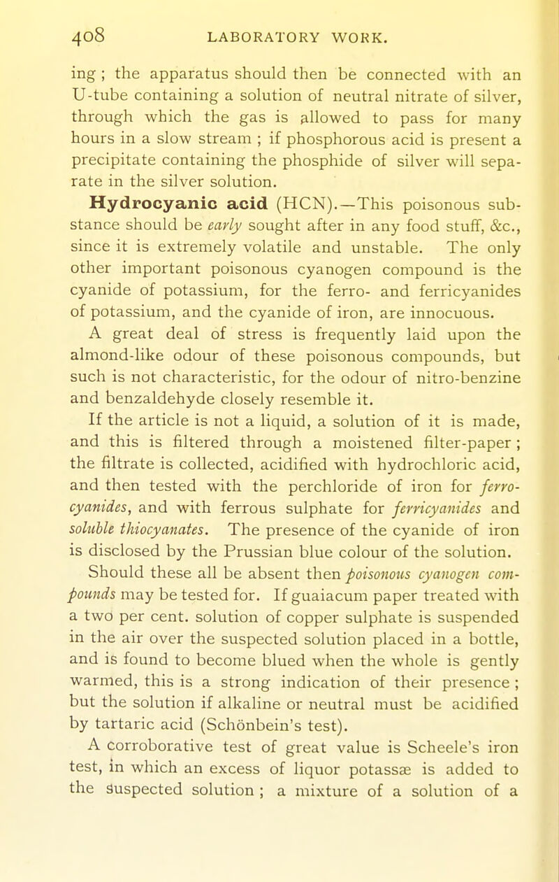 ing; the apparatus should then be connected with an U-tube containing a solution of neutral nitrate of silver, through which the gas is allowed to pass for many hours in a slow stream ; if phosphorous acid is present a precipitate containing the phosphide of silver will sepa- rate in the silver solution. Hydrocyanic acid (HCN).—This poisonous sub- stance should be early sought after in any food stuff, &c,, since it is extremely volatile and unstable. The only other important poisonous cyanogen compound is the cyanide of potassium, for the ferro- and ferricyanides of potassium, and the cyanide of iron, are innocuous. A great deal of stress is frequently laid upon the almond-like odour of these poisonous compounds, but such is not characteristic, for the odour of nitro-benzine and benzaldehyde closely resemble it. If the article is not a liquid, a solution of it is made, and this is filtered through a moistened lilter-paper ; the filtrate is collected, acidified with hydrochloric acid, and then tested with the perchloride of iron for ferro- cyanides, and with ferrous sulphate for ferricyanides and soluble thiocyanates. The presence of the cyanide of iron is disclosed by the Prussian blue colour of the solution. Should these all be absent then poisonous cyanogen com- pounds may be tested for. If guaiacum paper treated with a two per cent, solution of copper sulphate is suspended in the air over the suspected solution placed in a bottle, and is found to become blued when the whole is gently warmed, this is a strong indication of their presence ; but the solution if alkaline or neutral must be acidified by tartaric acid (Schonbein's test). A corroborative test of great value is Scheele's iron test, m which an excess of liquor potassae is added to the suspected solution ; a mixture of a solution of a