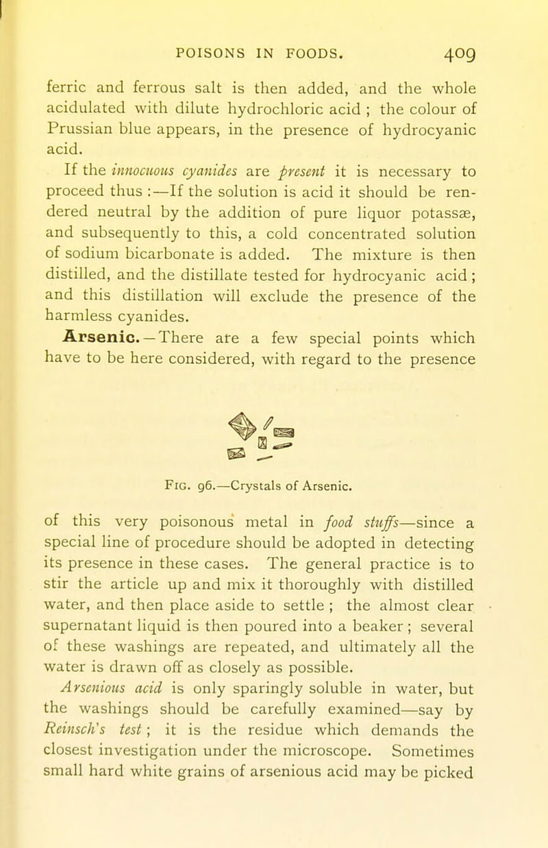 POISONS IN FOODS. 409 ferric and ferrous salt is then added, and the whole acidulated with dilute hydrochloric acid ; the colour of Prussian blue appears, in the presence of hydrocyanic acid. If the innocuous cyanides are present it is necessary to proceed thus :—If the solution is acid it should be ren- dered neutral by the addition of pure liquor potassae, and subsequently to this, a cold concentrated solution of sodium bicarbonate is added. The mixture is then distilled, and the distillate tested for hydrocyanic acid ; and this distillation will exclude the presence of the harmless cyanides. Arsenic.— There are a few special points which have to be here considered, with regard to the presence Fig. 96.—Crystals of Arsenic. of this very poisonous metal in food stuffs—since a special line of procedure should be adopted in detecting its presence in these cases. The general practice is to stir the article up and mix it thoroughly with distilled water, and then place aside to settle ; the almost clear supernatant liquid is then poured into a beaker ; several of these washings are repeated, and ultimately all the water is drawn off as closely as possible. Arsenious acid is only sparingly soluble in water, but the washings should be carefully examined—say by ReinscJis test; it is the residue which demands the closest investigation under the microscope. Sometimes small hard white grains of arsenious acid may be picked