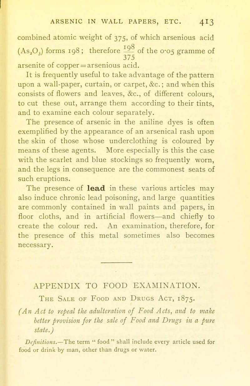 ARSENIC IN WALL PAPERS, ETC. 413 combined atomic weight of 375, of which arsenious acid (AS3O3) forms 198 ; therefore of the 0-05 gramme of arsenite of copper = arsenious acid. It is frequently useful to take advantage of the pattern upon a wall-paper, curtain, or carpet, &c.; and when this consists of flowers and leaves, &c., of different colours, to cut these out, arrange them according to their tints, and to examine each colour separately. The presence of arsenic in the aniline dyes is often exemplified by the appearance of an arsenical rash upon the skin of those whose underclothing is coloured by means of these agents. More especially is this the case with the scarlet and blue stockings so frequently worn, and the legs in consequence are the commonest seats of such eruptions. The presence of lead in these various articles may also induce chronic lead poisoning, and large quantities are commonly contained in wall paints and papers, in floor cloths, and in artificial flowers—and chiefly to create the colour red. An examination, therefore, for the presence of this metal sometimes also becomes necessary. APPENDIX TO FOOD EXAMINATION. The Sale of Food and Drugs Act, 1875. (An Act to repeal the adulteration of Food Acts, and to make better provision for the sale of Food and Drugs in a pure state.) Definitions.—The term  food  shall include every article used for food or drink by man, other than drugs or water.