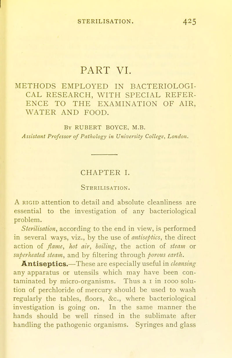 PART VI. METHODS EMPLOYED IN BACTERIOLOGI- CAL RESEARCH, WITH SPECIAL REFER- ENCE TO THE EXAMINATION OF AIR, WATER AND FOOD. By HUBERT BOYCE, M.B. Assistant Professor 0/ Pathology in Utiiversity College, London. CHAPTER I. Sterilisation. A RIGID attention to detail and absolute cleanliness are essential to the investigation of any bacteriological problem. Sterilisation, according to the end in view, is performed in several ways, viz., by the use antiseptics, the direct action of flame, hot air, boiling, the action of steajn or superheated steam, and by filtering through porous earth. Antiseptics.—These are especially useful in cleansing any apparatus or utensils which may have been con- taminated by micro-organisms. Thus a i in 1000 solu- tion of perchloride of mercury should be used to wash regularly the tables, floors, &c., where bacteriological investigation is going on. In the same manner the hands should be well rinsed in the sublimate after handling the pathogenic organisms. Syringes and glass