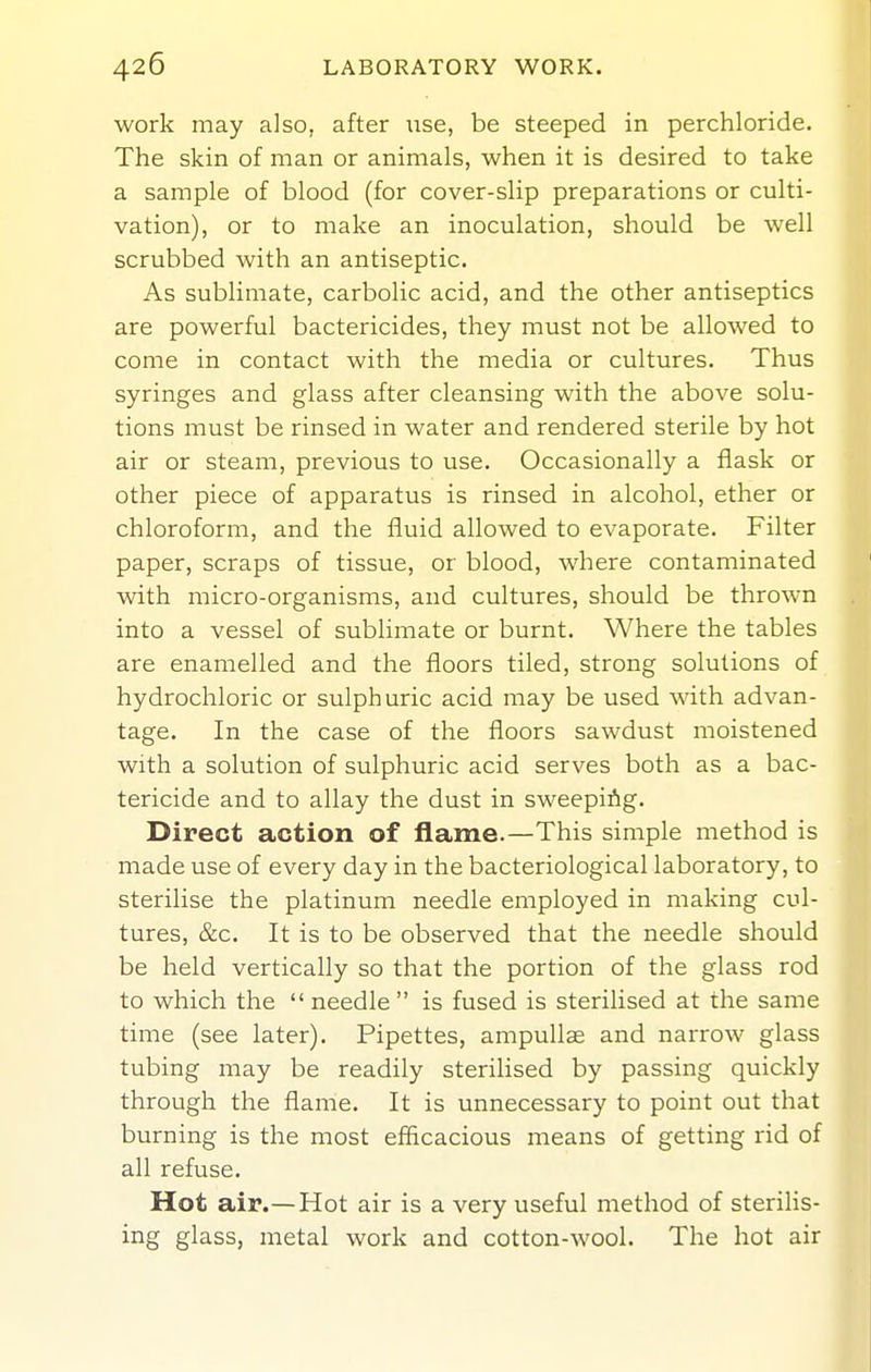 work may also, after use, be steeped in perchloride. The skin of man or animals, when it is desired to take a sample of blood (for cover-slip preparations or culti- vation), or to make an inoculation, should be well scrubbed with an antiseptic. As sublimate, carbolic acid, and the other antiseptics are powerful bactericides, they must not be allowed to come in contact with the media or cultures. Thus syringes and glass after cleansing with the above solu- tions must be rinsed in water and rendered sterile by hot air or steam, previous to use. Occasionally a flask or other piece of apparatus is rinsed in alcohol, ether or chloroform, and the fluid allowed to evaporate. Filter paper, scraps of tissue, or blood, where contaminated with micro-organisms, and cultures, should be thrown into a vessel of sublimate or burnt. Where the tables are enamelled and the floors tiled, strong solutions of hydrochloric or sulphuric acid may be used with advan- tage. In the case of the floors sawdust moistened with a solution of sulphuric acid serves both as a bac- tericide and to allay the dust in sweeping. Direct action of flame.—This simple method is made use of every day in the bacteriological laboratory, to sterilise the platinum needle employed in making cul- tures, &c. It is to be observed that the needle should be held vertically so that the portion of the glass rod to which the  needle  is fused is sterilised at the same time (see later). Pipettes, ampullae and narrow glass tubing may be readily sterilised by passing quickly through the flame. It is unnecessary to point out that burning is the most efficacious means of getting rid of all refuse. Hot air.—Hot air is a very useful method of steriHs- ing glass, metal work and cotton-wool. The hot air