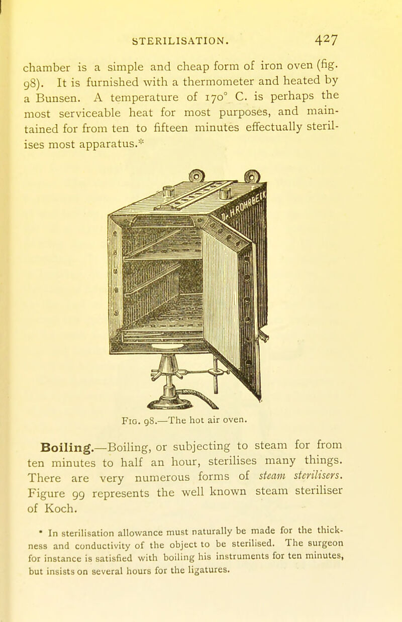 STERILISATION. 4^7 chamber is a simple and cheap form of iron oven (fig. gS). It is furnished with a thermometer and heated by a Bunsen. A temperature of 170° C. is perhaps the most serviceable heat for most purposes, and main- tained for from ten to fifteen minutes effectually steril- ises most apparatus.* Fig. gS.—The hot air oven. Boiling.—Boiling, or subjecting to steam for from ten minutes to half an hour, sterilises many things. There are very numerous forms of steam sterilisers. Figure 99 represents the well known steam sterihser of Koch. * In sterilisation allowance must naturally be made for the thick- ness and conductivity of the object to be sterilised. The surgeon for instance is satisfied with boiling his instruments for ten minutes, but insists on several hours for the ligatures.